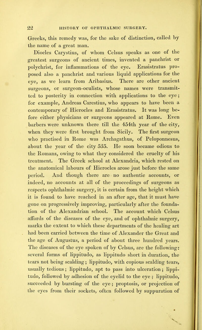 Greeks, this remedy was, for the sake of distinction, called by the name of a great man. Diodes Carystius, of whom Celsus speaks as one of the greatest surgeons of ancient times, invented a panchrist or polychrist, for inflammations of the eye. Erasistratus pro- posed also a panchrist and various liquid applications for the eye, as we learn from Aribasius. There are other ancient surgeons, or surgeon-oculists, whose names were transmit- ted to posterity in connection with applications to the eye ; for example, Andreas Carestius, who appears to have been a contemporary of Hierocles and Erasistratus. It was long be- fore either physicians or surgeons appeared at Rome. Even barbers were unknown there till the 454th year of the city, when they were first brought from Sicily. The first surgeon who practised in Rome was Archagathus, of Peloponnesus, about the year of the city 535. He soon became odious to the Romans, owing to what they considered the cruelty of his treatment. The Greek school at Alexandria, which rested on the anatomical labours of Hierocles arose just before the same period. And though there are no authentic accounts, or indeed, no accounts at all of the proceedings of surgeons as respects ophthalmic surgery, it is certain from the height which it is found to have reached in an after age, that it must have gone on progressively improving, particularly after the founda- tion of the Alexandrian school. The account which Celsus afibrds of the diseases of the eye, and of ophthalmic surgery, marks the extent to which these departments of the healing art had been carried between the time of Alexander the Great and the age of Augustus, a period of about three hundred years. The diseases of the eye spoken of by Celsus, are the following: several forms of lippitudo, as lippitudo short in duration, the tears not being scalding; lippitudo, with copious scalding tears, usually tedious; lippitudo, apt to pass into ulceration; lippi- tudo, followed by adhesion of the eyelid to the eye ; lippitudo, succeeded by bursting of the eye; proptosis, or projection of the eyes from their sockets, often followed by suppuration of