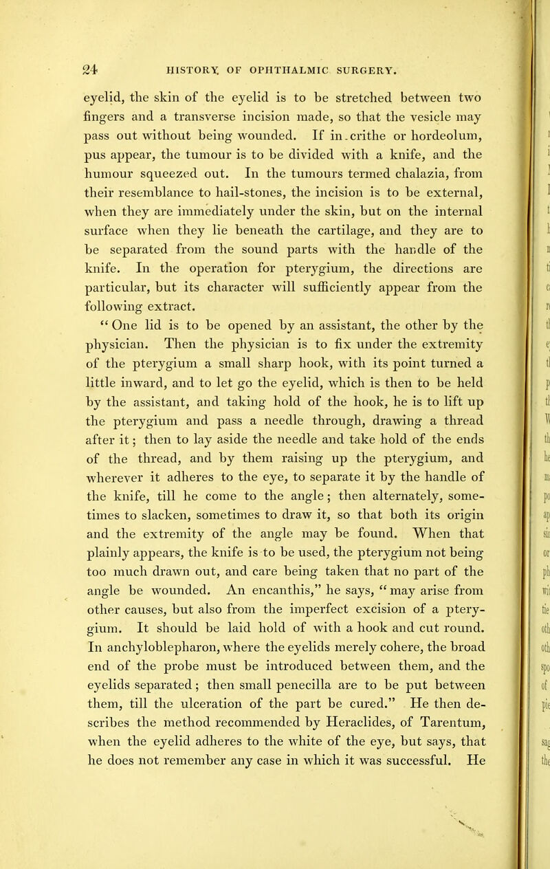 eyelid, the skin of the eyelid is to be stretched between two fingers and a transverse incision made, so that the vesicle may pass out without being wounded. If in. crithe or hordeolum, pus appear, the tumour is to be divided with a knife, and the humour squeezed out. In the tumours termed chalazia, from their resemblance to hail-stones, the incision is to be external, when they are immediately under the skin, but on the internal surface when they lie beneath the cartilage, and they are to be separated from the sound parts with the handle of the knife. In the operation for pterygium, the directions are particular, but its character will sulSciently appear from the following extract.  One lid is to be opened by an assistant, the other by the physician. Then the physicitm is to fix under the extremity of the pterygium a small sharp hook, with its point turned a little inward, and to let go the eyelid, which is then to be held by the assistant, and taking hold of the hook, he is to lift up the pterygium and pass a needle through, drawing a thread after it; then to lay aside the needle and take hold of the ends of the thread, and by them raising up the pterygium, and wherever it adheres to the eye, to separate it by the handle of the knife, till he come to the angle ; then alternately, some- times to slacken, sometimes to draw it, so that both its origin and the extremity of the angle may be found. When that plainly appears, the knife is to be used, the pterygium not being too much drawn out, and care being taken that no part of the angle be wounded. An encanthis, he says,  may arise from other causes, but also from the imperfect excision of a ptery- gium. It should be laid hold of with a hook and cut round. In anchyloblepharon, where the eyelids merely cohere, the broad end of the probe must be introduced between them, and the eyelids separated; then small penecilla are to be put between them, till the ulceration of the part be cured. He then de- scribes the method recommended by Heraclides, of Tarentum, when the eyelid adheres to the white of the eye, but says, that he does not remember any case in which it was successful. He