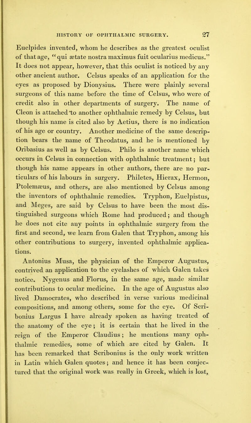 Euelpides invented, whom he describes as the greatest ocuHst of that age, qui ^tate nostra maximus fuit ocularius medicus. It does not appear, however, that this oculist is noticed by any other ancient author. Celsus speaks of an application for the eyes as proposed by Dionysius. There were plainly several surgeons of this name before the time of Celsus, who were of credit also in other departments of surgery. The name of Cleon is attached to another ophthalmic remedy by Celsus, but though his name is cited also by Aetius, there is no indication of his age or country. Another medicine of the same descrip- tion bears the name of Theodatus, and he is mentioned by Oribasius as well as by Celsus. Philo is another name which occurs in Celsus in connection with ophthalmic treatment; but though his name appears in other authors, there are no par- ticulars of his labours in surgery. Philetes, Hierax, Hermon, Ptolemaeus, and others, are also mentioned by Celsus among the inventors of ophthalmic remedies. Tryphon, Euelpistus, and Meges, are said by Celsus to have been the most dis- tinguished surgeons which Rome had produced; and though he does not cite any points in ophthalmic surgery from the first and second, we learn from Galen that Tryphon, among his other contributions to surgery, invented ophthalmic applica- tions. Antonius Musa, the physician of the Emperor Augustus, contrived an application to the eyelashes of which Galen takes notice. Nygenus and Florus, in the same age, made similar contributions to ocular medicine. In the age of Augustus also lived Damocrates, who described in verse various medicinal compositions, and among others, some for the eye. Of Scri- bonius Largus I have already spoken as having treated of the anatomy of the eye; it is certain that he lived in the reign of the Emperor Claudius; he mentions many oph- thalmic remedies, some of which are cited by Galen. It has been remarked that Scribonius is the only work written in Latin which Galen quotes; and hence it has been conjec- tured that the original work was really in Greek, which is lost.