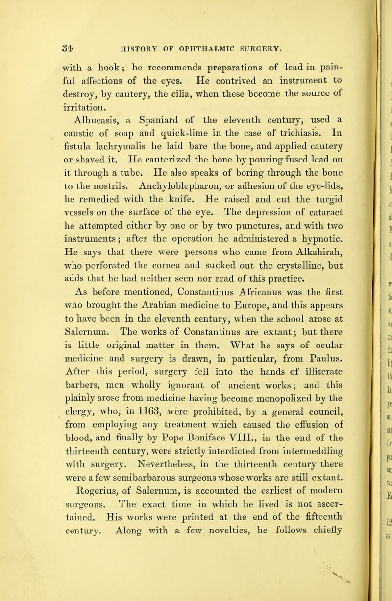 with a hook; he recommends preparations of lead in pain- ful affections of the eyes. He contrived an instrument to destroy, by cautery, the cilia, when these become the source of irritation. Albucasis, a Spaniard of the eleventh century, used a caustic of soap and quick-lime in the case of trichiasis. In fistula lachrymalis he laid bare the bone, and applied cautery or shaved it. He cauterized the bone by pouring fused lead on it through a tube. He also speaks of boring through the bone to the nostrils. Anchyloblepharon, or adhesion of the eye-lids, he remedied with the knife. He raised and cut the turgid vessels on the surface of the eye. The depression of cataract he attempted either by one or by two punctures, and with two instruments; after the operation he administered a hypnotic. He says that there were persons who came from Alkahirah, who perforated the cornea and sucked out the crystalline, but adds that he had neither seen nor read of this practice. As before mentioned, Constantinus Africanus was the first who brought the Arabian medicine to Europe, and this appears to have been in the eleventh century, when the school arose at Salernum. The works of Constantinus are extant; but there is little original matter in them. What he says of ocular medicine and surgery is drawn, in particular, from Paulus. After this period, surgery fell into the hands of illiterate barbers, men wholly ignorant of ancient works; and this plainly arose from medicine having become monopolized by the clergy, who, in 1163, were prohibited, by a general council, from employing any treatment which caused the effusion of blood, and finally by Pope Boniface VIII., in the end of the thirteenth century, were strictly interdicted from intermeddling with surgery. Nevertheless, in the thirteenth century there were a few semibarbarous surgeons whose works are still extant. Rogerius, of Salernum, is accounted the earliest of modern surgeons. The exact time in which he lived is not ascer- tained. His works were printed at the end of the fifteenth century. Along with a few novelties, he follows chiefly