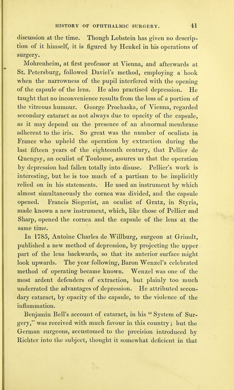 discussion at the time. Though Lobstein has given no descrip- tion of it himself, it is figured by Henkel in his operations of surgery. Mohrenheim, at first professor at Vienna, and afterwards at St. Petersburg, followed Daviel's method, employing a hook when the narrowness of the pupil interfered with the opening of the capsule of the lens. He also practised depression. He taught that no inconvenience results from the loss of a portion of the vitreous humour. George Prochaska, of Vienna, regarded secondary cataract as not always due to opacity of the capsule, as it may depend on the presence of an abnormal membrane adherent to the iris. So great was the number of oculists in France who upheld the operation by extraction during the last fifteen years of the eighteenth century, that Pellier de Quengsy, an oculist of Toulouse, assures us that the operation by depression had fallen totally into disuse. Pellier's work is interesting, but he is too much of a partisan to be implicitly relied on in his statements. He used an instrument by which almost simultaneously the cornea was divided, and the capsule opened. Francis Siegerist, an oculist of Gratz, in Styria, made known a new instrument, which, like those of Pellier and Sharp, opened the cornea and the capsule of the lens at the same time. In 1785, Antoine Charles de Willburg, surgeon at Grimdt, published a new method of depression, by projecting the upper part of the lens backwards, so that its anterior surface might look upwards. The year following, Baron Wenzel's celebrated method of operating became known. Wenzel was one of the most ardent defenders of extraction, but plainly too much underrated the advantages of depression. He attributed secon- dary cataract, by opacity of the capsule, to the violence of the inflammation. Benjamin Bell's account of cataract, in his  System of Sur- gery, was received with much favour in this country; but the German surgeons, accustomed to the precision introduced by Richter into the subject, thought it somewhat deficient in that