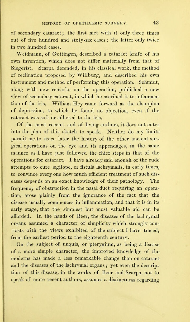 of secondary cataract; the first met with it only three times out of five hundred and sixty-six cases ; the latter only twice in two hundred cases. Weidmann, of Gottingen, described a cataract knife of his own invention, which does not differ materially from that of Siegerist. Scarpa defended, in his classical work, the method of recHnation proposed by Willburg, and described his own instrument and method of performing this operation. Schmidt, along with new remarks on the operation, published a new view of secondary cataract, in which he ascribed it to infiamma- tion of the iris. William Hey came forward as the champion of depression, to which he found no objection, even if the cataract was soft or adhered to the iris. Of the most recent, and of living authors, it does not enter into the plan of this sketch to speak. Neither do my limits perniit me to trace later the history of the other ancient sur- gical operations on the eye and its appendages, in the same manner as I have just followed the chief steps in that of the operations for cataract. I have already said enough of the rude attempts to cure segilope, or fistula lachrymalis, in early times, to convince every one how much efficient treatment of such dis- eases depends on an exact knowledge of their pathology. The frequency of obstruction in the nasal duct requiring an opera- tion, arose plainly from the ignorance of the fact that the disease usually commences in inflammation, and that it is in its early stage, that the simplest but most valuable aid can be afforded. In the hands of Beer, the diseases of the lachrymal organs assumed a character of simpKcity which strongly con- trasts with the views exhibited of the subject I have traced, from the earliest period to the eighteenth century. On the subject of unguis, or pterygium, as being a disease of a more simple character, the improved knowledge of the moderns has made a less remarkable change than on cataract and the diseases of the lachrymal organs ; yet even the descrip- tion of this disease, in the works of Beer and Scarpa, not to speak of more recent authors, assumes a distinctness regarding