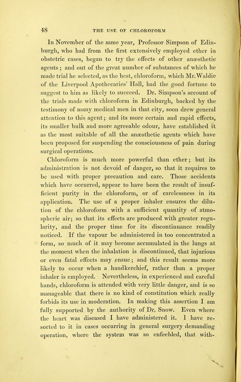 In November of the same year, Professor Simpson of Edin- burgh, who had from the first extensively employed ether in obstetric cases, began to try the effects of other anaesthetic agents ; and out of the great number of substances of which he made trial he selected, as the best, chloroform, which Mr.Waldie of the Liverpool Apothecaries' Hall, had the good fortune to suggest to him as likely to succeed. Dr. Simpson's account of the trials made with chloroform in Edinburgh, backed by the testimony of many medical men in that city, soon drew general attention to this agent; and its more certain and rapid effects, its smaller bulk and more agreeable odour, have established it as the most suitable of all the anaesthetic agents which have been proposed for suspending the consciousness of pain during surgical operations. Chloroform is much more powerful than ether; but its administration is not devoid of danger, so that it requires to be used with proper precaution and care. Those accidents which have occurred, appear to have been the result of insuf- ficient purity in the chloroform, or of carelessness in its application. The use of a proper inhaler ensures the dilu- tion of the chloroform with a sufficient quantity of atmo- spheric air; so that its effects are produced with greater regu- larity, and the proper time for its discontinuance readily noticed. If the vapour be administered in too concentrated a form, so much of it may become accumulated in the lungs at the moment when the inhalation is discontinued, that injurious or even fatal effects may ensue; and this result seems more likely to occur when a handkerchief, rather than a proper inhaler is employed. Nevertheless, in experienced and careful hands, chloroform is attended vdth very little danger, and is so manageable that there is no kind of constitution which really forbids its use in moderation. In making this assertion I am fully supported by the authority of Dr. Snow. Even where the heart was diseased I have administered it. I have re- sorted to it in cases occurring in general surgery demanding operation, where the system was so enfeebled, that with-