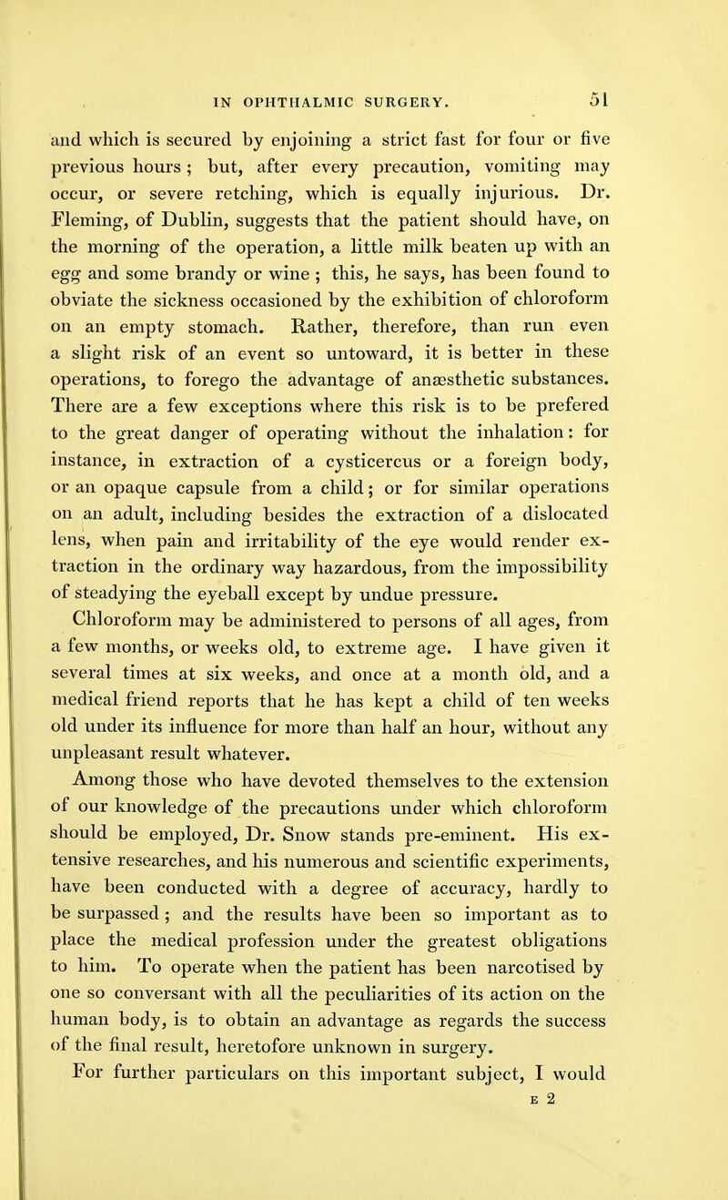 and which is secured by enjoining a strict fast for four or five previous hours; but, after every precaution, vomiting may occur, or severe retching, which is equally injurious. Dr. Fleming, of Dublin, suggests that the patient should have, on the morning of the operation, a little milk beaten up with an egg and some brandy or wine ; this, he says, has been found to obviate the sickness occasioned by the exhibition of chloroform on an empty stomach. Rather, therefore, than run even a slight risk of an event so untoward, it is better in these operations, to forego the advantage of anaesthetic substances. There are a few exceptions where this risk is to be prefered to the great danger of operating without the inhalation: for instance, in extraction of a cysticercus or a foreign body, or an opaque capsule from a child; or for similar operations on an adult, including besides the extraction of a dislocated lens, when pain and irritability of the eye would render ex- traction in the ordinary way hazardous, from the impossibility of steadying the eyeball except by undue pressure. Chloroform may be administered to persons of all ages, from a few months, or weeks old, to extreme age. I have given it several times at six weeks, and once at a month old, and a medical friend reports that he has kept a child of ten weeks old under its influence for more than half an hour, without any unpleasant result whatever. Among those who have devoted themselves to the extension of our knowledge of the precautions under which chloroform should be employed. Dr. Snow stands pre-eminent. His ex- tensive researches, and his numerous and scientific experiments, have been conducted with a degree of accuracy, hardly to be surpassed ; and the results have been so important as to place the medical profession under the greatest obligations to him. To operate when the patient has been narcotised by one so conversant with all the peculiarities of its action on the human body, is to obtain an advantage as regards the success of the final result, heretofore unknown in surgery. For further particulars on this important subject, I would E 2