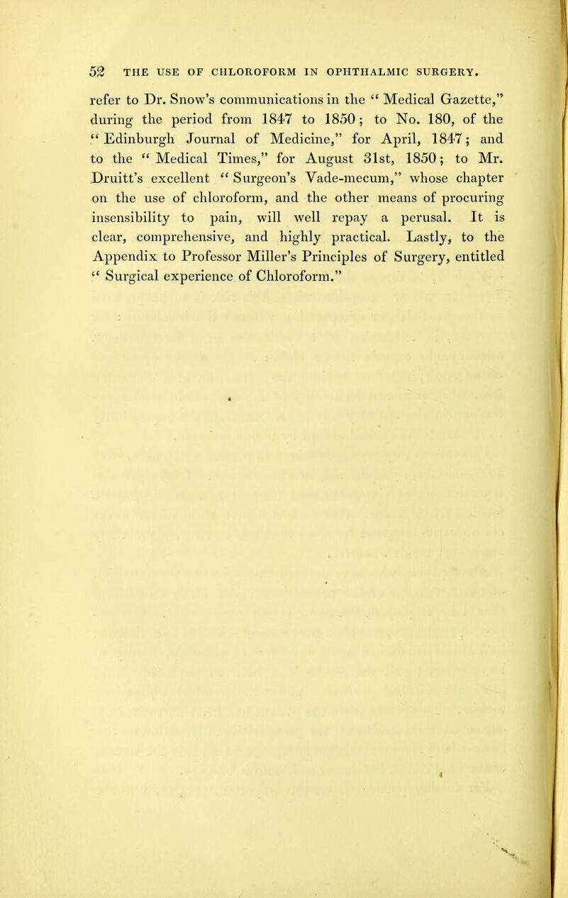 refer to Dr. Snow's communications in the  Medical Gazette, during the period from 1847 to 1850; to No. 180, of the Edinburgh Journal of Medicine, for April, 1847; and to the  Medical Times, for August 31st, 1850; to Mr. Druitt's excellent  Surgeon's Vade-mecum, whose chapter on the use of chloroform, and the other means of procuring insensibility to pain, will well repay a perusal. It is clear, comprehensive, and highly practical. Lastly, to the Appendix to Professor Miller's Principles of Surgery, entitled  Surgical experience of Chloroform.