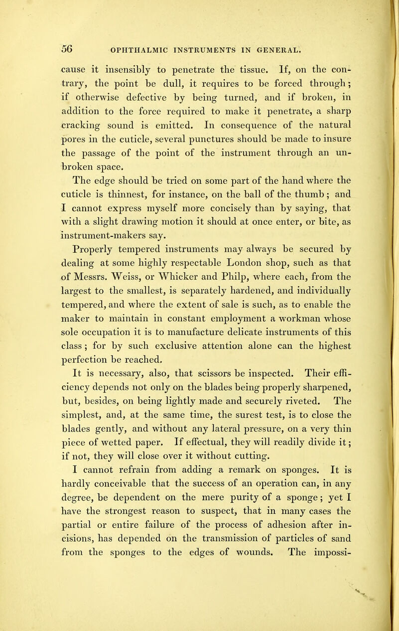 cause it insensibly to penetrate the tissue. If, on the con- trary, the point be dull, it requires to be forced through; if otherwise defective by being turned, and if broken, in addition to the force required to make it penetrate, a sharp cracking sound is emitted. In consequence of the natural pores in the cuticle, several punctures should be made to insure the passage of the point of the instrument through an un- broken space. The edge should be tried on some part of the hand where the cuticle is thinnest, for instance, on the ball of the thumb; and I cannot express myself more concisely than by saying, that with a slight drawing motion it should at once enter, or bite, as instrument-makers say. Properly tempered instruments may always be secured by dealing at some highly respectable London shop, such as that of Messrs. Weiss, or Whicker and Philp, where each, from the largest to the smallest, is separately hardened, and individually tempered, and where the extent of sale is such, as to enable the maker to maintain in constant employment a workman whose sole occupation it is to manufacture delicate instruments of this class ; for by such exclusive attention alone can the highest perfection be reached. It is necessary, also, that scissors be inspected. Their effi- ciency depends not only on the blades being properly sharpened, but, besides, on being lightly made and securely riveted. The simplest, and, at the same time, the surest test, is to close the blades gently, and without any lateral pressure, on a very thin piece of wetted paper. If effectual, they will readily divide it; if not, they will close over it without cutting. I cannot refrain from adding a remark on sponges. It is hardly conceivable that the success of an operation can, in any degree, be dependent on the mere purity of a sponge; yet I have the strongest reason to suspect, that in many cases the partial or entire failure of the process of adhesion after in- cisions, has depended on the transmission of particles of sand from the sponges to the edges of wounds. The impossi-