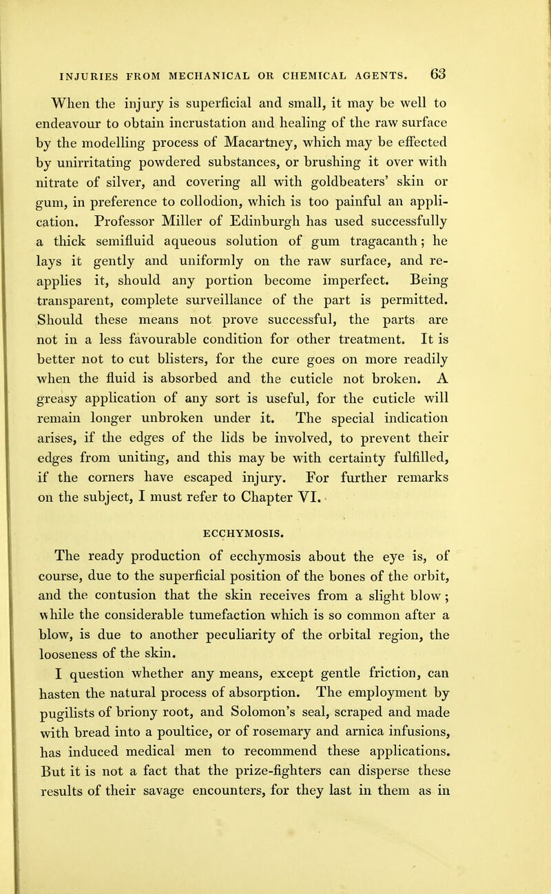 Wlien the injury is superficial and small, it may be well to endeavour to obtain incrustation and healing of the raw surface by the modelling process of Macartney, which may be effected by unirritating powdered substances, or brushing it over with nitrate of silver, and covering all with goldbeaters' skin or gum, in preference to collodion, which is too painful an appli- cation. Professor Miller of Edinburgh has used successfully a thick semifluid aqueous solution of gum tragacanth; he lays it gently and uniformly on the raw surface, and re- applies it, should any portion become imperfect. Being transparent, complete surveillance of the part is permitted. Should these means not prove successful, the parts are not in a less favourable condition for other treatment. It is better not to cut blisters, for the cure goes on more readily when the fluid is absorbed and the cuticle not broken. A greasy application of any sort is useful, for the cuticle will remain longer unbroken under it. The special indication arises, if the edges of the lids be involved, to prevent their edges from uniting, and this may be with certainty fulfilled, if the corners have escaped injury. For further remarks on the subject, I must refer to Chapter VI. ECCHYMOSIS. The ready production of ecchymosis about the eye is, of course, due to the superficial position of the bones of the orbit, and the contusion that the skin receives from a slight blow; while the considerable tumefaction which is so common after a blow, is due to another peculiarity of the orbital region, the looseness of the skin. I question whether any means, except gentle friction, can hasten the natural process of absorption. The employment by pugilists of briony root, and Solomon's seal, scraped and made with bread into a poultice, or of rosemary and arnica infusions, has induced medical men to recommend these applications. But it is not a fact that the prize-fighters can disperse these results of their savage encounters, for they last in them as in