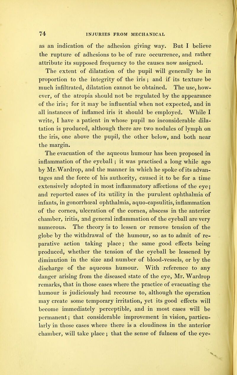 as an indication of the adhesion giving way. But I believe the rupture of adhesions to be of rare occurrence, and rather attribute its supposed frequency to the causes now assigned. The extent of dilatation of the pupil w^ill generally be in proportion to the integrity of the iris ; and if its texture be much infiltrated, dilatation cannot be obtained. The use, hovs^- ever, of the atropia should not be regulated by the appearance of the iris; for it may be influential when not expected, and in all instances of inflamed iris it should be employed. While I write, I have a patient in whose pupil no inconsiderable dila- tation is produced, although there are two nodules of lymph on the iris, one above the pupil, the other below, and both near the margin. The evacuation of the aqueous humour has been proposed in inflammation of the eyeball ; it was practised a long while ago by Mr.Wardrop, and the manner in which he spoke of its advan- tages and the force of his authority, caused it to be for a time extensively adopted in most inflammatory affections of the eye; and reported cases of its utility in the purulent ophthalmia of infants, in gonorrhoeal ophthalmia, aquo-capsulitis, inflammation of the cornea, ulceration of the cornea, abscess in the anterior chamber, iritis, and general inflammation of the eyeball are very numerous. The theory is to lessen or remove tension of the globe by the withdrawal of thfe humour, so as to admit of re- parative action taking place; the same good effects being produced, whether the tension of the eyeball be lessened by diminution in the size and number of blood-vessels, or by the discharge of the aqueous humour. With reference to any danger arising from the diseased state of the eye, Mr. Wardrop remarks, that in those cases where the practice of evacuating the humour is judiciously had recourse to, although the operation may create some temporary irritation, yet its good effects will become immediately perceptible, and in most cases will be permanent; that considerable improvement in vision, particu- larly in those cases where there is a cloudiness in the anterior chamber, will take place ; that the sense of fulness of the eye-