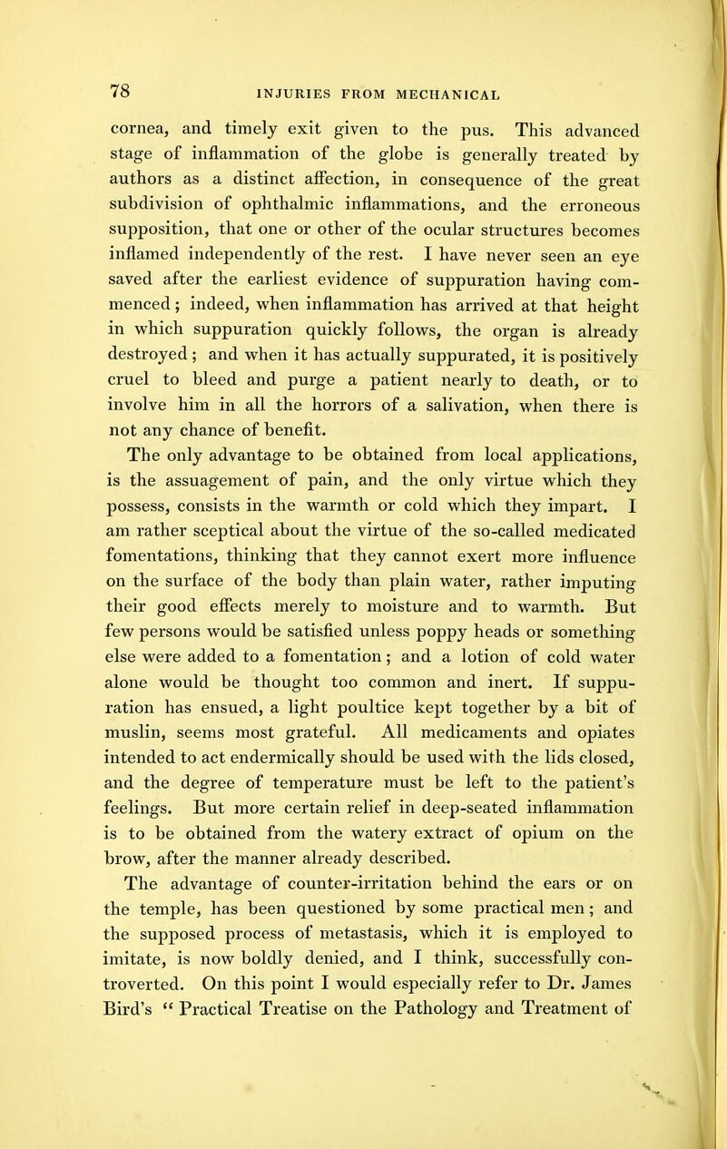 cornea, and timely exit given to the pus. This advanced stage of inflammation of the globe is generally treated by authors as a distinct affection, in consequence of the great subdivision of ophthalmic inflammations, and the erroneous supposition, that one or other of the ocular structures becomes inflamed independently of the rest. I have never seen an eye saved after the earliest evidence of suppuration having com- menced ; indeed, w^hen inflammation has arrived at that height in which suppuration quickly follovs^s, the organ is already destroyed ; and w^hen it has actually suppurated, it is positively cruel to bleed and purge a patient nearly to death, or to involve him in all the horrors of a salivation, vs^hen there is not any chance of benefit. The only advantage to be obtained from local applications, is the assuagement of pain, and the only virtue which they possess, consists in the warmth or cold which they impart. I am rather sceptical about the virtue of the so-called medicated fomentations, thinking that they cannot exert more influence on the surface of the body than plain water, rather imputing their good efiects merely to moisture and to warmth. But few persons would be satisfied unless poppy heads or something else were added to a fomentation; and a lotion of cold water alone would be thought too common and inert. If suppu- ration has ensued, a light poultice kept together by a bit of muslin, seems most grateful. All medicaments and opiates intended to act endermically should be used with the lids closed, and the degree of temperature must be left to the patient's feelings. But more certain relief in deep-seated inflammation is to be obtained from the watery extract of opium on the brow, after the manner already described. The advantage of counter-irritation behind the ears or on the temple, has been questioned by some practical men; and the supposed process of metastasis, which it is employed to imitate, is now boldly denied, and I think, successfully con- troverted. On this point I would especially refer to Dr. James Bird's  Practical Treatise on the Pathology and Treatment of