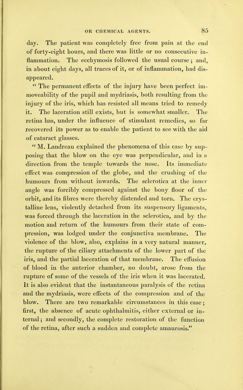 day. The patient was completely free from pain at the end of forty-eight hours, and there was little or no consecutive in- flammation. The ecchymosis followed the usual course ; and, in about eight days, all traces of it, or of inflammation, had dis- appeared.  The permanent effects of the injury have been perfect im- moveability of the pupil and mydriasis, both resulting from the injury of the iris, which has resisted all means tried to remedy it. The laceration still exists, but is somewhat smaller. The retina has, under the influence of stimulant remedies, so far recovered its power as to enable the patient to see with the aid of cataract glasses.  M. Landreau explained the phenomena of this case by sup- posing that the blow on the eye was perpendicular, and in a direction from the temple towards the nose. Its immediate effect was compression of the globe, and the crushing of the humours from without inwards. The sclerotica at the inner angle was forcibly compressed against the bony floor of the orbit, and its fibres were thereby distended and torn. The crys- talline lens, violently detached from its suspensory ligaments, was forced through the laceration in the sclerotica, and by the motion and return of the humours from their state of com- pression, was lodged under the conjunctiva membrane. The violence of the blow, also, explains in a very natural manner, the rupture of the ciliary attachments of the lower part of the iris, and the partial laceration of that membrane. The effusion of blood in the anterior chamber, no doubt, arose from the rupture of some of the vessels of the iris when it was lacerated. It is also evident that the instantaneous paralysis of the retina and the mydriasis, were effects of the compression and of the blow. There are two remarkable circumstances in this case; first, the absence of acute ophthalmitis, either external or in- ternal ; and secondly, the complete restoration of the function of the retina, after such a sudden and complete amaurosis.