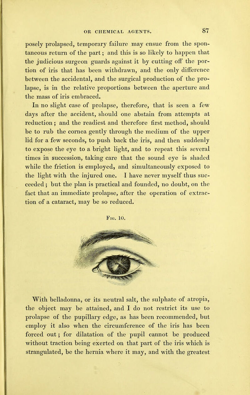 posely prolapsed, temporary failure may ensue from the spon- taneous return of the part; and this is so likely to happen that the judicious surgeon guards against it by cutting off the por- tion of iris that has been withdrawn, and the only difference between the accidental, and the surgical production of the pro- lapse, is in the relative proportions between the aperture and the mass of iris embraced. In no slight case of prolapse, therefore, that is seen a few days after the accident, should one abstain from attempts at reduction; and the readiest and therefore first method, should be to rub the cornea gently through the medium of the upper lid for a few seconds, to push back the iris, and then suddenly to expose the eye to a bright light, and to repeat this several times in succession, taking care that the sound eye is shaded while the friction is employed, and simultaneously exposed to the light with the injured one. I have never myself thus suc- ceeded ; but the plan is practical and founded, no doubt, on the fact that an immediate prolapse, after the operation of extrac- tion of a cataract, may be so reduced. Fig. 10. With belladonna, or its neutral salt, the sulphate of atropia, the object may be attained, and I do not restrict its use to prolapse of the pupillary edge, as has been recommended, but employ it also when the circumference of the iris has been forced out; for dilatation of the pupil cannot be produced without traction being exerted on that part of the iris which is strangulated, be the hernia where it may, and with the greatest