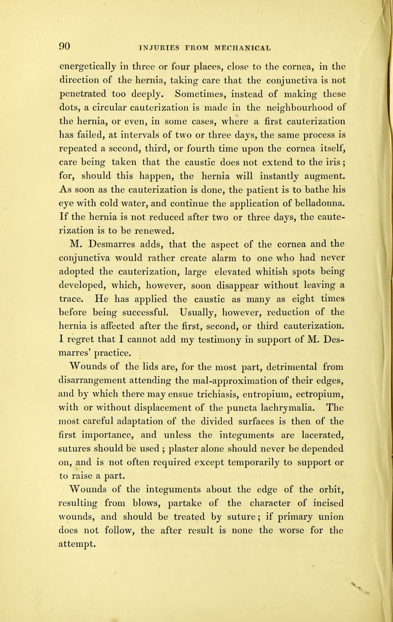 energetically in three or four places, close to the cornea, in the direction of the hernia, taking care that the conjunctiva is not penetrated too deeply. Sometimes, instead of making these dots, a circular cauterization is made in the neighbourhood of the hernia, or even, in some cases, where a first cauterization has failed, at intervals of two or three days, the same process is repeated a second, third, or fourth time upon the cornea itself, care being taken that the caustic does not extend to the iris; for, should this happen, the hernia will instantly augment. As soon as the cauterization is done, the patient is to bathe his eye with cold water, and continue the application of belladonna. If the hernia is not reduced after two or three days, the caute- rization is to be renewed. M. Desmarres adds, that the aspect of the cornea and the conjunctiva would rather create alarm to one who had never adopted the cauterization, large elevated whitish spots being developed, which, however, soon disappear without leaving a trace. He has applied the caustic as many as eight times before being successful. Usually, however, reduction of the hernia is affected after the first, second, or third cauterization. I regret that I cannot add my testimony in support of M. Des- marres' practice. Wounds of the lids are, for the most part, detrimental from disarrangement attending the mal-approximation of their edges, and by which there may ensue trichiasis, entropium, ectropium, with or without displacement of the puncta lachrymalia. The most careful adaptation of the divided surfaces is then of the first importance, and unless the integuments are lacerated, sutures should be used ; plaster alone should never be depended on, and is not often required except temporarily to support or to raise a part. Wounds of the integuments about the edge of the orbit, resulting from blows, partake of the character of incised wounds, and should be treated by suture; if primary union does not follow, the after result is none the worse for the attempt.
