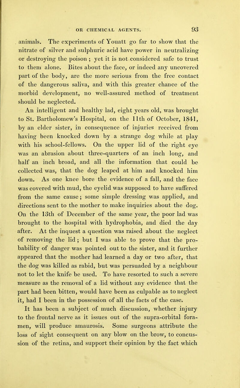 animals. The experiments of Youatt go far to show that the nitrate of silver and sulphuric acid have power in neutralizing or destroying the poison ; yet it is not considered safe to trust to them alone. Bites about the face, or indeed any uncovered part of the body, are the more serious from the free contact of the dangerous saliva, and with this greater chance of the morbid development, no well-assured method of treatment should be neglected. An intelligent and healthy lad, eight years old, was brought to St. Bartholomew's Hospital, on the 11th of October, 1841, by an elder sister, in consequence of injuries received from having been knocked down by a strange dog while at play with his school-fellows. On the upper lid of the right eye was an abrasion about three-quarters of an inch long, and half an inch broad, and all the information that could be collected was, that the dog leaped at him and knocked him down. As one knee bore the evidence of a fall, and the face was covered with mud, the eyelid was supposed to have suffered from the same cause; some simple dressing was applied, and directions sent to the mother to make inquiries about the dog. On the 13th of December of the same year, the poor lad was brought to the hospital with hydrophobia, and died the day after. At the inquest a question was raised about the neglect of removing the lid ; but I was able to prove that the pro- bability of danger was pointed out to the sister, and it further appeared that the mother had learned a day or two after, that the dog was killed as rabid, but was persuaded by a neighbour not to let the knife be used. To have resorted to such a severe measure as the removal of a lid without any evidence that the part had been bitten, would have been as culpable as to neglect it, had I been in the possession of all the facts of the case. It has been a subject of much discussion, whether injury to the frontal nerve as it issues out of the supra-orbital fora- men, will produce amaurosis. Some surgeons attribute the loss of sight consequent on any blow on the brow, to concus- sion of the retina, and support their opinion by the fact which