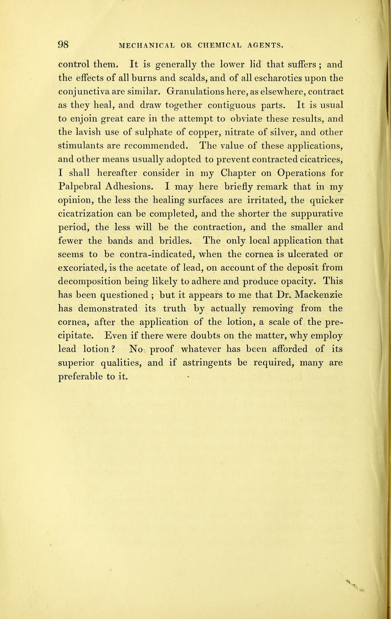 control them. It is generally the lower lid that suffers; and the effects of all burns and scalds, and of all escharotics upon the conjunctiva are similar. Granulations here, as elsewhere, contract as they heal, and draw together contiguous parts. It is usual to enjoin great care in the attempt to obviate these results, and the lavish use of sulphate of copper, nitrate of silver, and other stimulants are recommended. The value of these applications, and other means usually adopted to prevent contracted cicatrices, I shall hereafter consider in my Chapter on Operations for Palpebral Adhesions. I may here briefly remark that in my opinion, the less the healing surfaces are irritated, the quicker cicatrization can be completed, and the shorter the suppurative period, the less will be the contraction, and the smaller and fewer the bands and bridles. The only local application that seems to be contra-indicated, when the cornea is ulcerated or excoriated, is the acetate of lead, on account of the deposit from decomposition being likely to adhere and produce opacity. This has been questioned ; but it appears to me that Dr. Mackenzie has demonstrated its truth by actually removing from the cornea, after the application of the lotion, a scale of the pre- cipitate. Even if there were doubts on the matter, why employ lead lotion ? No proof whatever has been afforded of its superior qualities, and if astringents be required, many are preferable to it.