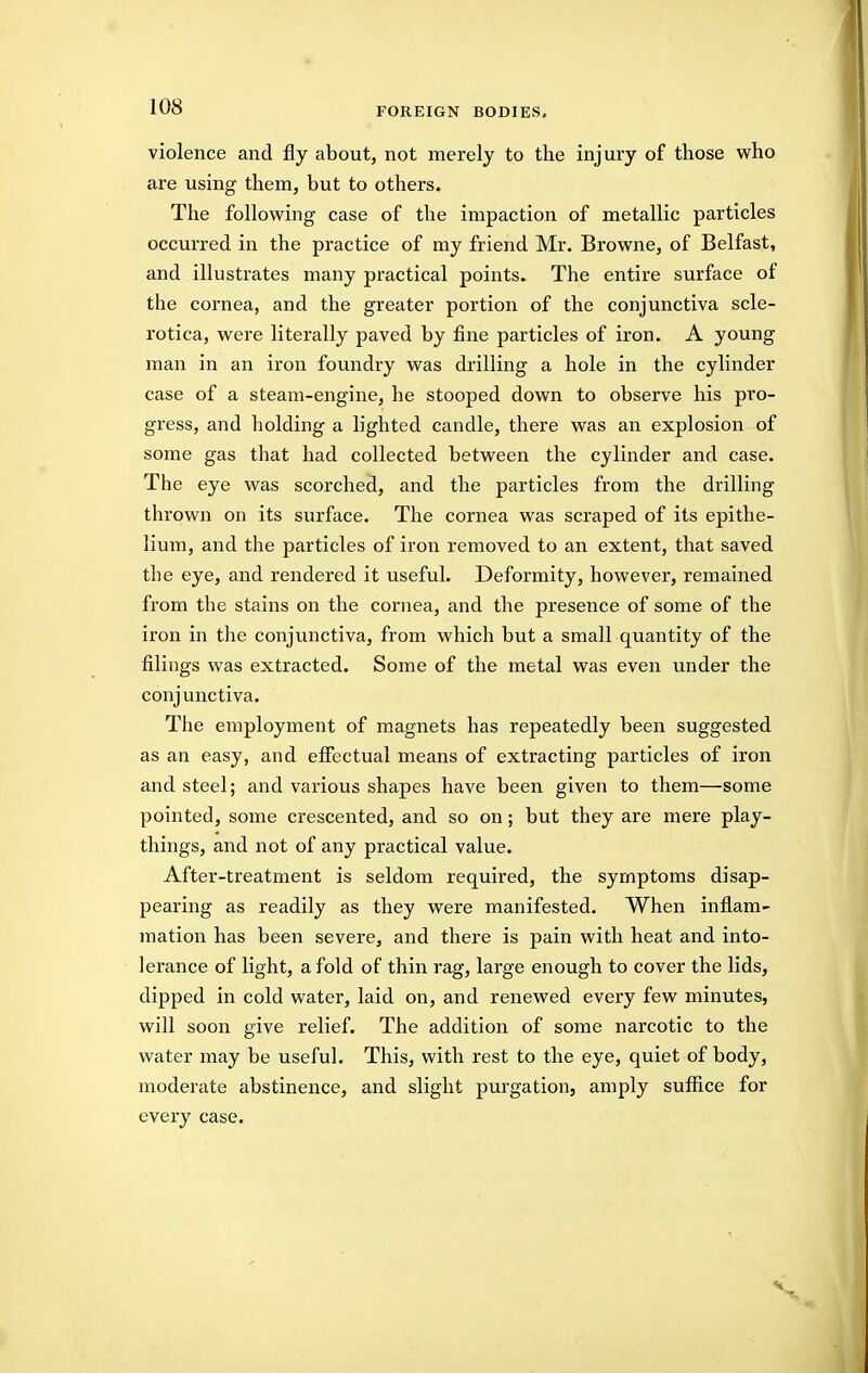 violence and fly about, not merely to the injury of those who are using them, but to others. The following case of the impaction of metallic particles occurred in the practice of my friend Mr. Browne, of Belfast, and illustrates many practical points. The entire surface of the cornea, and the greater portion of the conjunctiva scle- rotica, were literally paved by fine particles of iron. A young man in an iron foundry was drilling a hole in the cylinder case of a steam-engine, he stooped down to observe his pro- gress, and holding a lighted candle, there was an explosion of some gas that had collected between the cylinder and case. The eye was scorched, and the particles from the drilling thrown on its surface. The cornea was scraped of its epithe- lium, and the particles of iron removed to an extent, that saved the eye, and rendered it useful. Deformity, however, remained from the stains on the cornea, and the presence of some of the iron in the conjunctiva, from which but a small quantity of the filings was extracted. Some of the metal was even under the conjunctiva. The employment of magnets has repeatedly been suggested as an easy, and effectual means of extracting particles of iron and steel; and various shapes have been given to them—some pointed, some crescented, and so on; but they are mere play- things, and not of any practical value. After-treatment is seldom required, the symptoms disap- pearing as readily as they were manifested. When inflam- mation has been severe, and there is pain with heat and into- lerance of light, a fold of thin rag, large enough to cover the lids, dipped in cold water, laid on, and renewed every few minutes, will soon give relief. The addition of some narcotic to the water may be useful. This, with rest to the eye, quiet of body, moderate abstinence, and slight purgation, amply suffice for every case.