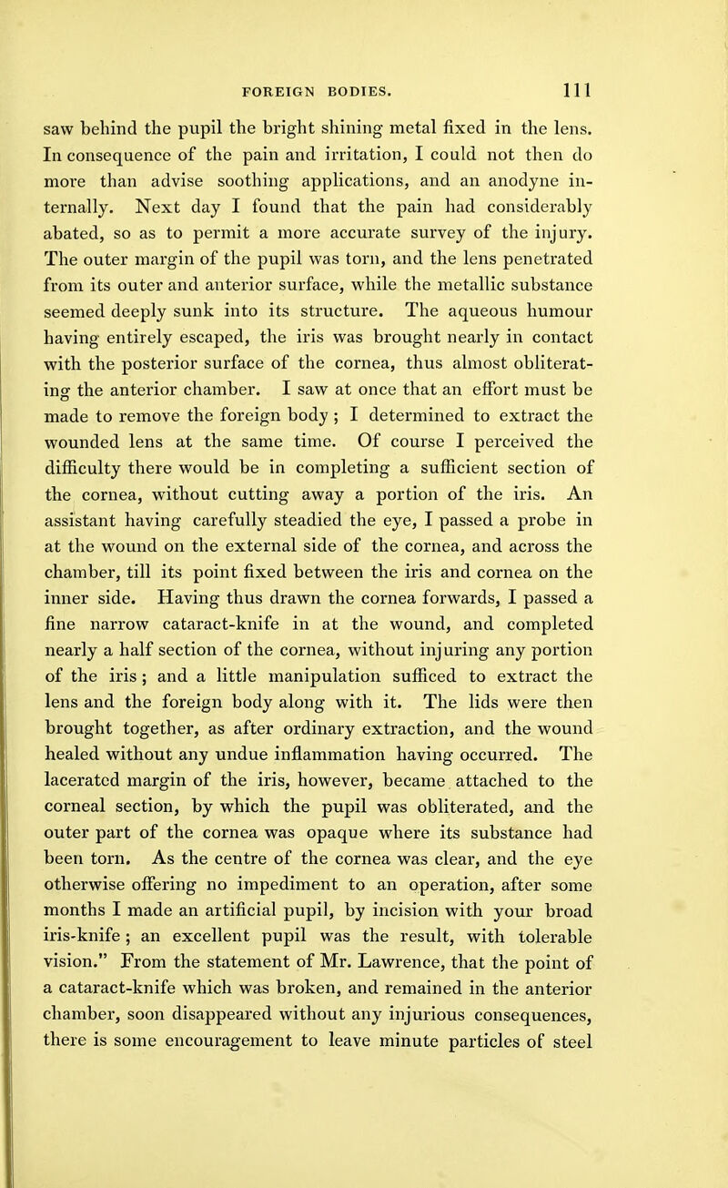 saw behind the pupil the bright shining metal fixed in the lens. In consequence of the pain and irritation, I could not then do more than advise soothing applications, and an anodyne in- ternally. Next day I found that the pain had considerably abated, so as to permit a more accurate survey of the injury. The outer margin of the pupil was torn, and the lens penetrated from its outer and anterior surface, vi'hile the metallic substance seemed deeply sunk into its structure. The aqueous humour having entirely escaped, the iris was brought nearly in contact with the posterior surface of the cornea, thus almost obliterat- ingr the anterior chamber. I saw at once that an effort must be made to remove the foreign body ; I determined to extract the wounded lens at the same time. Of course I perceived the difficulty there would be in completing a sufficient section of the cornea, without cutting away a portion of the iris. An assistant having carefully steadied the eye, I passed a probe in at the wound on the external side of the cornea, and across the chamber, till its point fixed between the iris and cornea on the inner side. Having thus drawn the cornea forwards, I passed a fine narrow cataract-knife in at the wound, and completed nearly a half section of the cornea, without inj uring any portion of the iris ; and a little manipulation sufficed to extract the lens and the foreign body along with it. The lids were then brought together, as after ordinary extraction, and the wound healed without any undue inflammation having occurred. The lacerated margin of the iris, however, became attached to the corneal section, by which the pupil was obliterated, and the outer part of the cornea was opaque where its substance had been torn. As the centre of the cornea was clear, and the eye otherwise offering no impediment to an operation, after some months I made an artificial pupil, by incision with your broad iris-knife ; an excellent pupil was the result, with tolerable vision. From the statement of Mr. Lawrence, that the point of a cataract-knife which was broken, and remained in the anterior chamber, soon disappeared without any injurious consequences, there is some encouragement to leave minute particles of steel