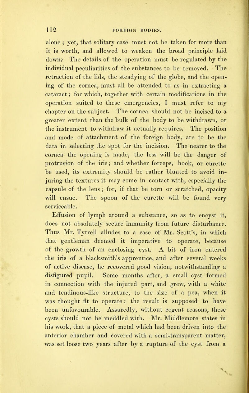 alone ; yet, that solitary case must not be taken for more than it is worth, and allowed to weaken the broad principle laid down; The details of the operation must be regulated by the individual peculiarities of the substances to be removed. The retraction of the lids, the steadying of the globe, and the open- ing of the cornea, must all be attended to as in extracting a cataract; for which, together with certain modifications in the operation suited to these emergencies, I must refer to my chapter on the subject. The cornea should not be incised to a greater extent than the bulk of the body to be withdrawn, or the instrument to withdraw it actually requires. The position and mode of attachment of the foreign body, are to be the data in selecting the spot for the incision. The nearer to the cornea the opening is made, the less will be the danger of protrusion of the iris; and whether forceps, hook, or curette be used, its extremity should be rather blunted to avoid in- juring the textures it may come in contact with, especially the capsule of the lens; for, if that be torn or scratched, opacity will ensue. The spoon of the curette will be found very serviceable. Effusion of lymph around a substance, so as to encyst it, does not absolutely secure immunity from future disturbance. Thus Mr. Tyrrell alludes to a case of Mr. Scott's, in which that gentleman deemed it imperative to operate, because of the growth of an enclosing cyst. A bit of iron entered the iris of a blacksmith's apprentice, and after several weeks of active disease, he recovered good vision, notwithstanding a disfigured pupil. Some months after, a small cyst formed in connection with the injured part, and grew, with a white and tendinous-like structure, to the size of a pea, when it was thought fit to operate : the result is supposed to have been unfavourable. Assuredly, without cogent reasons, these cysts should not be meddled with. Mr. Middlemore states in his work, that a piece of metal which had been driven into the anterior chamber and covered with a semi-transparent matter, was set loose two years after by a rupture of the cyst frjom a