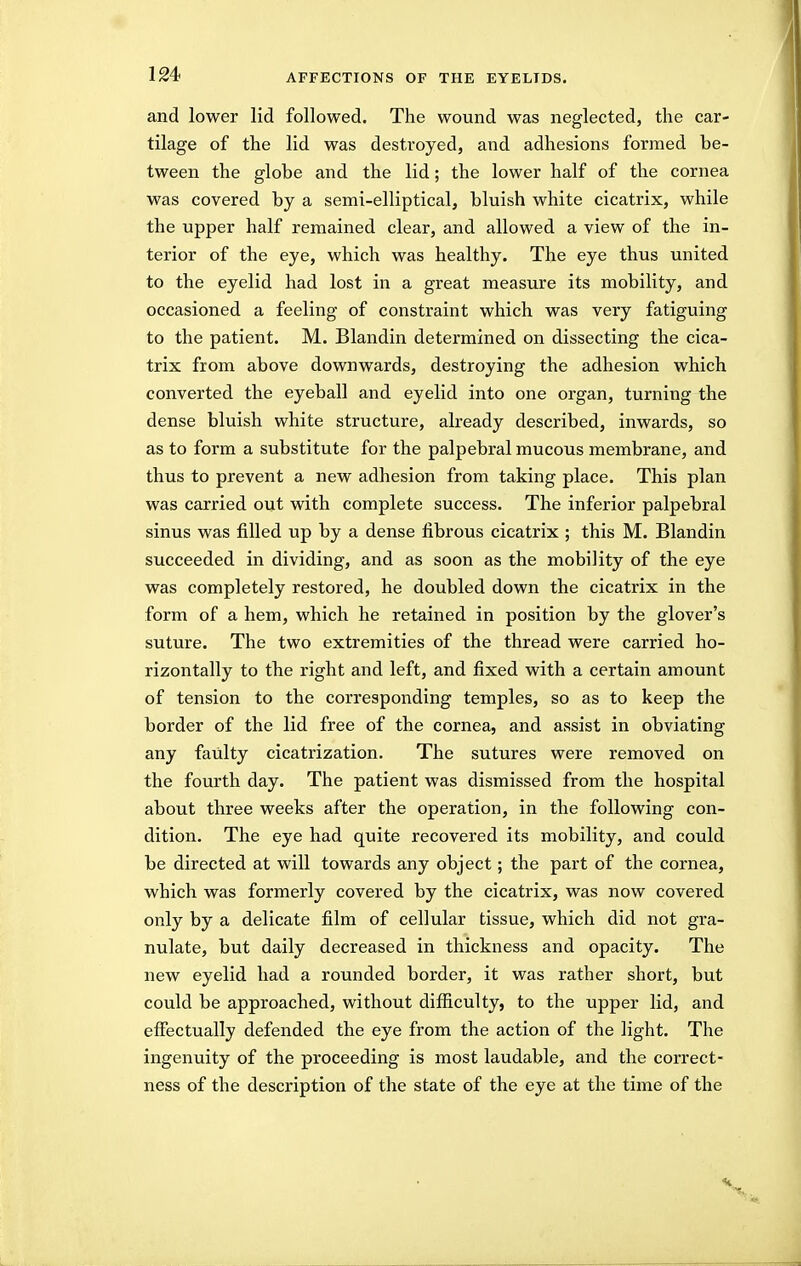 and lower lid followed. The wound was neglected, the car- tilage of the lid was destroyed, and adhesions formed be- tween the globe and the lid; the lower half of the cornea was covered by a semi-elliptical, bluish white cicatrix, while the upper half remained clear, and allowed a view of the in- terior of the eye, which was healthy. The eye thus united to the eyelid had lost in a great measure its mobility, and occasioned a feeling of constraint which was very fatiguing to the patient. M. Blandin determined on dissecting the cica- trix from above downwards, destroying the adhesion which converted the eyeball and eyelid into one organ, turning the dense bluish white structure, already described, inwards, so as to form a substitute for the palpebral mucous membrane, and thus to prevent a new adhesion from taking place. This plan was carried out with complete success. The inferior palpebral sinus was filled up by a dense fibrous cicatrix ; this M. Blandin succeeded in dividing, and as soon as the mobility of the eye was completely restored, he doubled down the cicatrix in the form of a hem, which he retained in position by the glover's suture. The two extremities of the thread were carried ho- rizontally to the right and left, and fixed with a certain amount of tension to the corresponding temples, so as to keep the border of the lid free of the cornea, and assist in obviating any faulty cicatrization. The sutures were removed on the fourth day. The patient was dismissed from the hospital about three weeks after the operation, in the following con- dition. The eye had quite recovered its mobility, and could be directed at will towards any object; the part of the cornea, which was formerly covered by the cicatrix, was now covered only by a delicate film of cellular tissue, which did not gra- nulate, but daily decreased in thickness and opacity. The new eyelid had a rounded border, it was rather short, but could be approached, without difficulty, to the upper lid, and effectually defended the eye from the action of the light. The ingenuity of the proceeding is most laudable, and the coi'rect- ness of the description of the state of the eye at the time of the