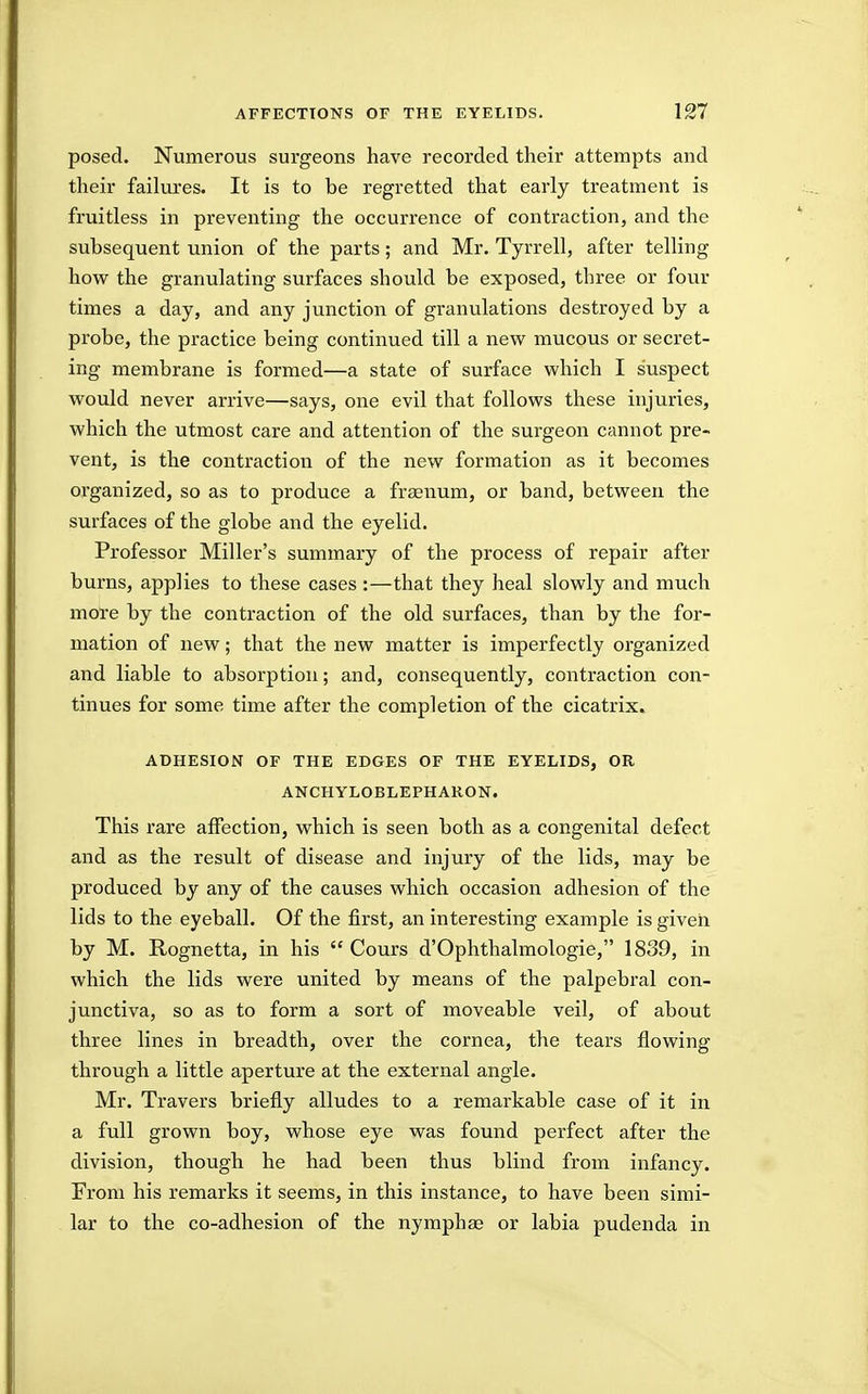 posed. Numerous surgeons have recorded their attempts and their failures. It is to be regretted that early treatment is fruitless in preventing the occurrence of contraction, and the subsequent union of the parts; and Mr. Tyrrell, after telling how the granulating surfaces should be exposed, three or four times a day, and any junction of granulations destroyed by a probe, the practice being continued till a new mucous or secret- ing membrane is formed—a state of surface which I suspect would never arrive—says, one evil that follows these injuries, which the utmost care and attention of the surgeon cannot pre- vent, is the contraction of the new formation as it becomes organized, so as to produce a fr^num, or band, between the surfaces of the globe and the eyelid. Professor Miller's summary of the process of repair after burns, applies to these cases :—that they heal slowly and much more by the contraction of the old surfaces, than by the for- mation of new; that the new matter is imperfectly organized and liable to absorption; and, consequently, contraction con- tinues for some time after the completion of the cicatrix. ADHESION OF THE EDGES OF THE EYELIDS, OR ANCHYLOBLEPHARON. This rare affection, which is seen both as a congenital defect and as the result of disease and injury of the lids, may be produced by any of the causes which occasion adhesion of the lids to the eyeball. Of the first, an interesting example is given by M. Rognetta, in his  Cours d'Ophthalmologie, 1839, in which the lids were united by means of the palpebral con- junctiva, so as to form a sort of moveable veil, of about three lines in breadth, over the cornea, the tears flowing through a little aperture at the external angle. Mr. Travers briefly alludes to a remarkable case of it in a full grown boy, whose eye was found perfect after the division, though he had been thus blind from infancy. From his remarks it seems, in this instance, to have been simi- lar to the co-adhesion of the nymphse or labia pudenda in