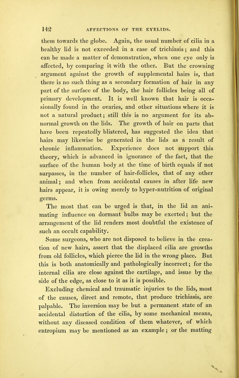 them towards the globe. Again, the usual number of cilia in a healthy lid is not exceeded in a case of trichiasis; and this can be made a matter of demonstration, when one eye only is affected, by comparing it with the other. But the crowning argument against the growth of supplemental hairs is, that there is no such thing as a secondary formation of hair in any part of the surface of the body, the hair follicles being all of primary development. It is well known that hair is occa- sionally found in the ovaries, and other situations where it is not a natural product; still this is no argument for its ab- normal growth on the lids. The growth of hair on parts that have been repeatedly blistered, has suggested the idea that hairs may likewise be generated in the lids as a result of chronic inflammation. Experience does not support this theory, which is advanced in ignorance of the fact, that the surface of the human body at the time of birth equals if not surpasses, in the number of hair-follicles, that of any other animal; and when from accidental causes in after life new hairs appear, it is owing merely to hyper-nutrition of original germs. The most that can be urged is that, in the lid an ani- mating influence on dormant bulbs may be exerted; but the arrangement of the lid renders most doubtful the existence of such an occult capability. Some surgeons, who are not disposed to believe in the crea- tion of new hairs, assert that the displaced cilia are growths from old follicles, which pierce the lid in the wrong place. But this is both anatomically and pathologically incorrect; for the internal cilia are close against the cartilage, and issue by the side of the edge, as close to it as it is possible. Excluding chemical and traumatic injuries to the lids, most of the causes, direct and remote, that produce trichiasis, are palpable. The inversion may be but a permanent state of an accidental distortion of the cilia, by some mechanical means, without any diseased condition of them whatever, of which entropium may be mentioned as an example; or the matting