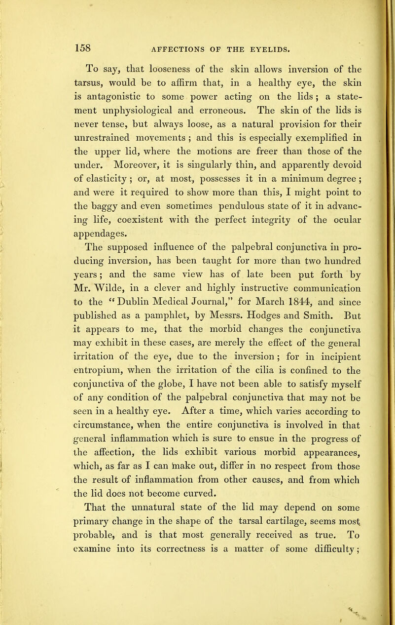 To say, that looseness of the skin allows inversion of the tarsus, would be to affirm that, in a healthy eye, the skin is antagonistic to some power acting on the lids; a state- ment unphysiological and erroneous. The skin of the lids is never tense, but always loose, as a natural provision for their unrestrained movements ; and this is especially exemplified in the upper lid, where the motions are freer than those of the under. Moreover, it is singularly thin, and apparently devoid of elasticity ; or, at most, possesses it in a minimum degree ; and were it required to show more than this, I might point to the baggy and even sometimes pendulous state of it in advanc- ing life, coexistent with the perfect integrity of the ocular appendages. The supposed influence of the palpebral conjunctiva in pro- ducing inversion, has been taught for more than two hundred years; and the same view has of late been put forth by Mr. Wilde, in a clever and highly instructive communication to the  Dublin Medical Journal, for March 1844, and since published as a pamphlet, by Messrs. Hodges and Smith. But it appears to me, that the morbid changes the conjunctiva may exhibit in these cases, are merely the effect of the general irritation of the eye, due to the inversion ; for in incipient entropium, when the irritation of the cilia is confined to the conjunctiva of the globe, I have not been able to satisfy myself of any condition of the palpebral conjunctiva that may not be seen in a healthy eye. After a time, which varies according to circumstance, when the entire conjunctiva is involved in that general inflammation which is sure to ensue in the progress of the aflfection, the lids exhibit various morbid appearances, which, as far as I can make out, differ in no respect from those the result of inflammation from other causes, and from which the lid does not become curved. That the unnatural state of the lid may depend on some primary change in the shape of the tarsal cartilage, seems most probable, and is that most generally received as true. To examine into its correctness is a matter of some difficulty;