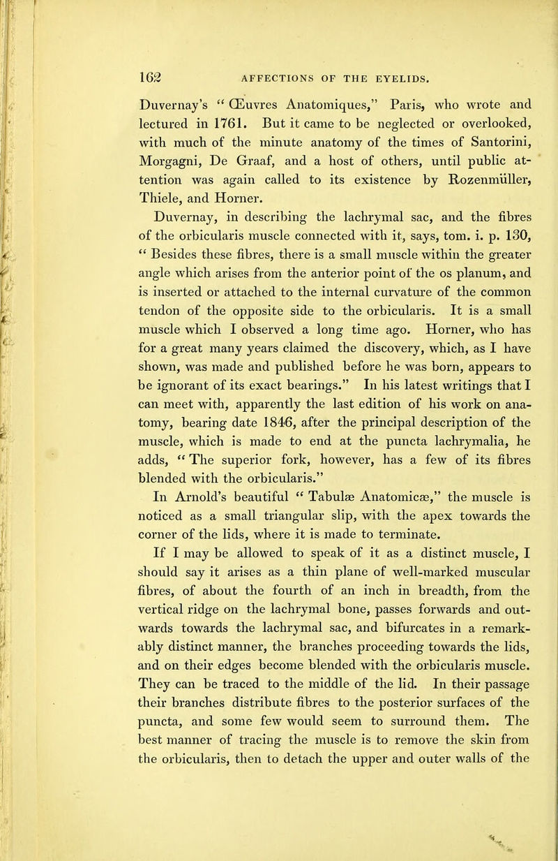 Duvernay's  CEuvres Anatomiques, Paris, who wrote and lectured in 1761. But it came to be neglected or overlooked, with much of the minute anatomy of the times of Santorini, Morgagni, De Graaf, and a host of others, until public at- tention was again called to its existence by Rozenmliller, Thiele, and Horner. Duvernay, in describing the lachrymal sac, and the fibres of the orbicularis muscle connected with it, says, tom. i. p. 130,  Besides these fibres, there is a small muscle within the greater angle which arises from the anterior point of the os planum, and is inserted or attached to the internal curvature of the common tendon of the opposite side to the orbicularis. It is a small muscle which I observed a long time ago. Horner, who has for a great many years claimed the discovery, which, as I have shown, was made and published before he was born, appears to be ignorant of its exact bearings. In his latest writings that I can meet with, apparently the last edition of his work on ana- tomy, bearing date 1846, after the principal description of the muscle, which is made to end at the puncta lachrymalia, he adds,  The superior fork, however, has a few of its fibres blended with the orbicularis. In Arnold's beautiful  Tabulae Anatomicse, the muscle is noticed as a small triangular slip, with the apex towards the corner of the lids, where it is made to terminate. If I may be allowed to speak of it as a distinct muscle, I should say it arises as a thin plane of well-marked muscular fibres, of about the fourth of an inch in breadth, from the vertical ridge on the lachrymal bone, passes forwards and out- wards towards the lachrymal sac, and bifurcates in a remark- ably distinct manner, the branches proceeding towards the lids, and on their edges become blended with the orbicularis muscle. They can be traced to the middle of the lid. In their passage their branches distribute fibres to the posterior surfaces of the puncta, and some few would seem to surround them. The best manner of tracing the muscle is to remove the skin from the orbicularis, then to detach the upper and outer walls of the