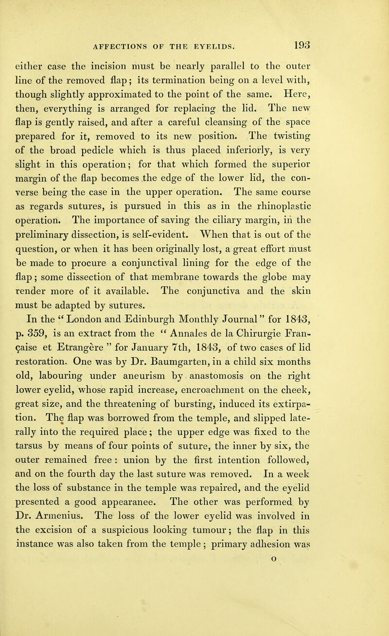 either case the incision must be nearly parallel to the outer line of the removed flap ; its termination being on a level with, though slightly approximated to the point of the same. Here, then, everything is arranged for replacing the lid. The new flap is gently raised, and after a careful cleansing of the space prepared for it, removed to its new position. The twisting of the broad pedicle which is thus placed inferiorly, is very slight in this operation; for that which formed the superior margin of the flap becomes the edge of the lower lid, the con- verse being the case in the upper operation. The same course as regards sutures, is pursued in this as in the rhinoplastic operation. The importance of saving the ciliary margin, in the preliminary dissection, is self-evident. When that is out of the question, or when it has been originally lost, a great effort must be made to procure a conjunctival lining for the edge of the flap; some dissection of that membrane towards the globe may render more of it available. The conjunctiva and the skin must be adapted by sutures. In the  London and Edinburgh Monthly Journal for 1843, p. 359, is an extract from the  Annales de la Chirurgie Fran- 9aise et Etrangere  for January 7ih, 1843, of two cases of lid restoration. One was by Dr. Baumgarten, in a child six months old, labouring under aneurism by anastomosis on the right lower eyelid, whose rapid increase, encroachment on the cheek, great size, and the threatening of bursting, induced its extirpa- tion. The flap was borrowed from the temple, and slipped late- rally into the required place; the upper edge was fixed to the tarsus by means of four points of suture, the inner by six, the outer remained free : union by the first intention followed, and on the fourth day the last suture was removed. In a week the loss of substance in the temple was repaired, and the eyelid presented a good appearance. The other was performed by Dr. Armenius. The loss of the lower eyelid was involved in the excision of a suspicious looking tumour; the flap in this instance was also taken from the temple; primary adhesion was o