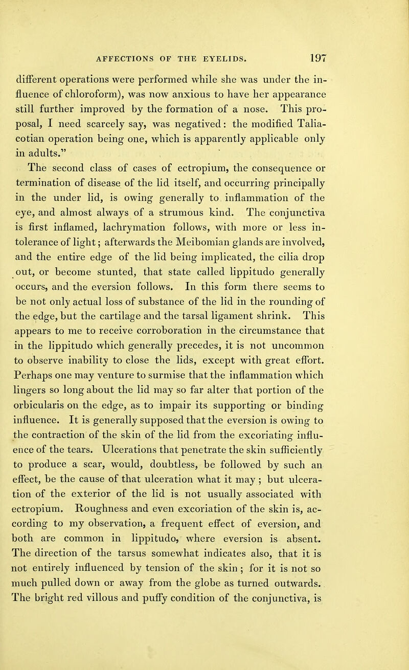 different operations were performed while she was under the in- fluence of chloroform), was now anxious to have her appearance still further improved by the formation of a nose. This pro- posal, I need scarcely say, was negatived: the modified Talia- cotian operation being one, which is apparently applicable only in adults. The second class of cases of ectropium, the consequence or termination of disease of the lid itself, and occurring principally in the under lid, is owing generally to inflammation of the eye, and almost always of a strumous kind. The conjunctiva is first inflamed, lachrymation follows, with more or less in- tolerance of light; afterwards the Meibomian glands are involved, and the entire edge of the lid being implicated, the cilia drop out, or become stunted, that state called lippitudo generally occurs, and the eversion follows. In this form there seems to be not only actual loss of substance of the lid in the rounding of the edge, but the cartilage and the tarsal ligament shrink. This appears to me to receive corroboration in the circumstance that in the lippitudo which generally precedes, it is not uncommon to observe inability to close the lids, except with great effort. Perhaps one may venture to surmise that the inflammation which lingers so long about the lid may so far alter that portion of the orbicularis on the edge, as to impair its supporting or binding influence. It is generally supposed that the eversion is owing to the contraction of the skin of the lid from the excoriating influ- ence of the tears. Ulcerations that penetrate the skin sufl[iciently to produce a scar, would, doubtless, be followed by such an effect, be the cause of that ulceration what it may ; but ulcera- tion of the exterior of the lid is not usually associated with ectropium. Roughness and even excoriation of the skin is, ac- cording to my observation, a frequent effect of eversion, and both are common in lippitudo, where eversion is absent. The direction of the tarsus somewhat indicates also, that it is not entirely influenced by tension of the skin ; for it is not so much pulled down or away from the globe as turned outwards.. The bright red villous and puffy condition of the conjunctiva, is