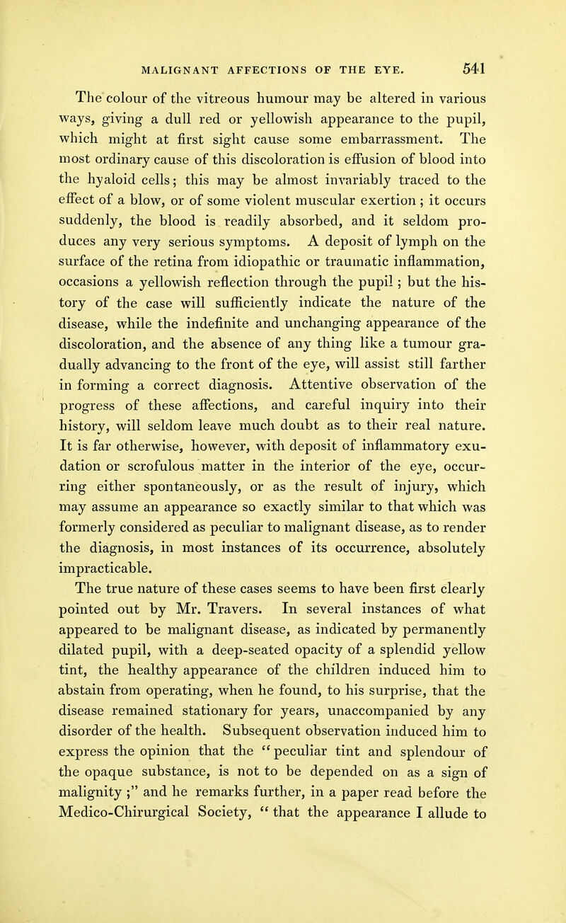 Tlie colour of the vitreous humour may be altered in various ways, giving a dull red or yellowish appearance to the pupil, which might at first sight cause some embarrassment. The most ordinary cause of this discoloration is effusion of blood into the hyaloid cells; this may be almost invariably traced to the effect of a blow, or of some violent muscular exertion ; it occurs suddenly, the blood is readily absorbed, and it seldom pro- duces any very serious symptoms. A deposit of lymph on the surface of the retina from idiopathic or traumatic inflammation, occasions a yellowish reflection through the pupil; but the his- tory of the case will sufficiently indicate the nature of the disease, while the indefinite and unchanging appearance of the discoloration, and the absence of any thing like a tumour gra- dually advancing to the front of the eye, will assist still farther in forming a correct diagnosis. Attentive observation of the progress of these affections, and careful inquiry into their history, will seldom leave much doubt as to their real nature. It is far otherwise, however, with deposit of inflammatory exu- dation or scrofulous matter in the interior of the eye, occur- ring either spontaneously, or as the result of injury, which may assume an appearance so exactly similar to that which was foi'merly considered as peculiar to malignant disease, as to render the diagnosis, in most instances of its occurrence, absolutely impracticable. The true nature of these cases seems to have been first clearly pointed out by Mr. Travers. In several instances of what appeared to be malignant disease, as indicated by permanently dilated pupil, with a deep-seated opacity of a splendid yellow tint, the healthy appearance of the children induced him to abstain from operating, when he found, to his surprise, that the disease remained stationary for years, unaccompanied by any disorder of the health. Subsequent observation induced him to express the opinion that the  peculiar tint and splendour of the opaque substance, is not to be depended on as a sign of malignity ; and he remarks further, in a paper read before the Medico-Chirurgical Society, *' that the appearance I allude to