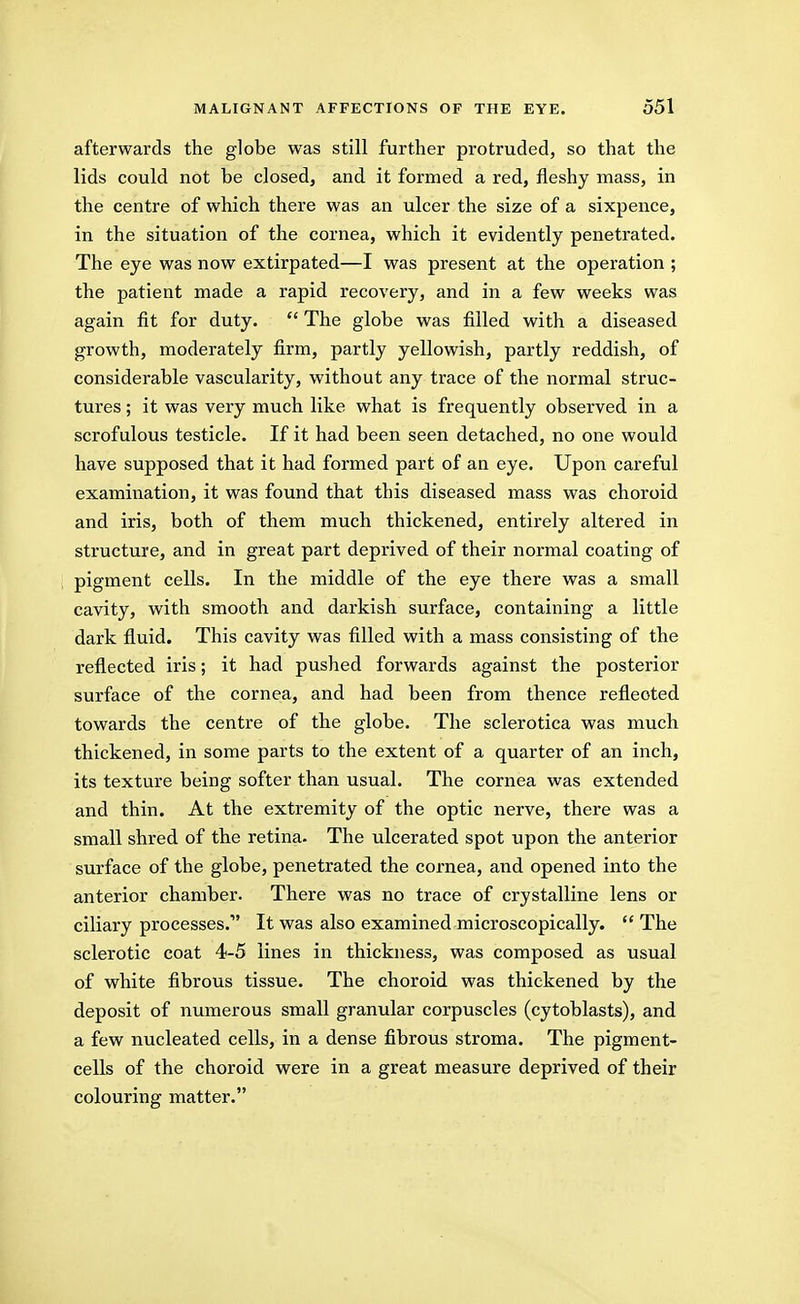 afterwards the g]obe was still further protruded, so that the lids could not be closed, and it formed a red, fleshy mass, in the centre of which there was an ulcer the size of a sixpence, in the situation of the cornea, which it evidently penetrated. The eye was now extirpated—I was present at the operation ; the patient made a rapid recovery, and in a few weeks was again fit for duty.  The globe was filled with a diseased growth, moderately firm, partly yellowish, partly reddish, of considerable vascularity, without any trace of the normal struc- tures ; it was very much like what is frequently observed in a scrofulous testicle. If it had been seen detached, no one would have supposed that it had formed part of an eye. Upon careful examination, it was found that this diseased mass was choroid and iris, both of them much thickened, entirely altered in structure, and in great part deprived of their normal coating of pigment cells. In the middle of the eye there was a small cavity, with smooth and darkish surface, containing a little dark fluid. This cavity was filled with a mass consisting of the reflected iris; it had pushed forwards against the posterior surface of the cornea, and had been from thence reflected towards the centre of the globe. The sclerotica was much thickened, in some parts to the extent of a quarter of an inch, its texture being softer than usual. The cornea was extended and thin. At the extremity of the optic nerve, there was a small shred of the retina- The ulcerated spot upon the anterior surface of the globe, penetrated the coi-nea, and opened into the anterior chamber. There was no trace of crystalline lens or ciliary processes. It was also examined microscopically. The sclerotic coat 4-5 lines in thickness, was composed as usual of white fibrous tissue. The choroid was thickened by the deposit of numerous small granular corpuscles (cytoblasts), and a few nucleated cells, in a dense fibrous stroma. The pigment- cells of the choroid were in a great measure deprived of their colouring matter.