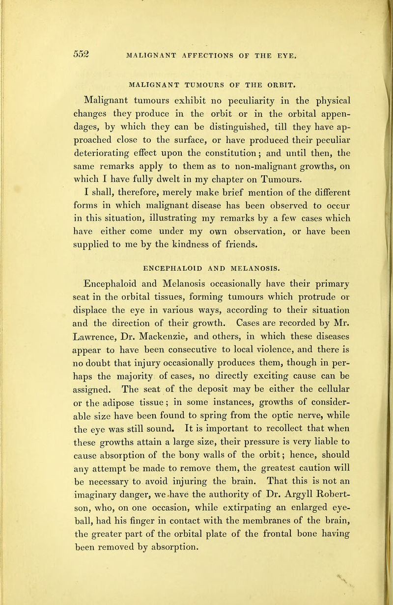 MALIGNANT TUMOURS OF THE ORBIT. Malignant tumours exhibit no peculiarity in the physical changes they produce in the orbit or in the orbital appen- dages, by which they can be distinguished, till they have ap- proached close to the surface, or have produced their peculiar deteriorating effect upon the constitution; and until then, the same remarks apply to them as to non-malignant growths, on which I have fully dwelt in my chapter on Tumours. I shall, therefore, merely make brief mention of the different forms in which malignant disease has been observed to occur in this situation, illustrating my remarks by a few cases which have either come under my own observation, or have been supplied to me by the kindness of friends. ENCEPHALOID AND MELANOSIS. Encephaloid and Melanosis occasionally have their primary seat in the orbital tissues, forming tumours which protrude or displace the eye in various ways, according to their situation and the direction of their growth. Cases are recorded by Mr. Lawrence, Dr. Mackenzie, and others, in which these diseases appear to have been consecutive to local violence, and there is no doubt that injury occasionally produces them, though in per- haps the majority of cases, no directly exciting cause can be assigned. The seat of the deposit may be either the cellular or the adipose tissue; in some instances, growths of consider- able size have been found to spring from the optic nerve, while the eye was still sound. It is important to recollect that when these growths attain a large size, their pressure is very liable to cause absorption of the bony walls of the orbit; hence, should any attempt be made to remove them, the greatest caution will be necessary to avoid injuring the brain. That this is not an imaginary danger, we -have the authority of Dr. Argyll Robert- son, who, on one occasion, while extirpating an enlarged eye- ball, had his finger in contact with the membranes of the brain, the greater part of the orbital plate of the frontal bone having been removed by absorption.