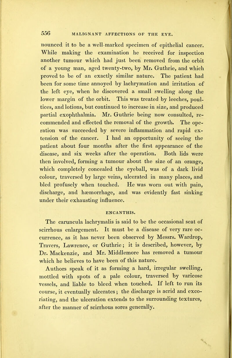 nounced it to be a well-marked specimen of epithelial cancer. While making the examination he received for inspection another tumour which had just been removed from the orbit of a young man, aged twenty-two, by Mr. Guthrie, and which proved to be of an exactly similar nature. The patient had been for some time annoyed by lachrymation and irritation of the left eye, when he discovered a small swelling along the lower margin of the orbit. This was treated by leeches, poul- tices, and lotions, but continued to increase in size, and produced partial exophthalmia. Mr. Guthrie being now consulted, re- commended and effected the removal of the growth. The ope- ration was succeeded by severe inflammation and rapid ex- tension of the cancer. I had an opportunity of seeing the patient about four months after the first appearance of the disease, and six weeks after the operation. Both lids were then involved, forming a tumour about the size of an orange, which completely concealed the eyeball, was of a dark livid colour, traversed by large veins, ulcerated in many places, and bled profusely when touched. He was worn out with pain, discharge, and haemorrhage, and was evidently fast sinking under their exhausting influence. ENCANTHIS. The caruncula lachrymalis is said to be the occasional seat of scirrhous enlargement. It must be a disease of very rare oc- currence, as it has never been observed by Messrs. Wardrop, Travers, Lawrence, or Guthrie; it is described, however, by Dr. Mackenzie, and Mr. Middlemore has removed a tumour which he believes to have been of this nature. Authors speak of it as forming a hard, irregular swelling, mottled with spots of a pale colour, traversed by varicose vessels, and liable to bleed when touched. If left to run its course, it eventually ulcerates; the discharge is acrid and exco- riating, and the ulceration extends to the surrounding textures, after the manner of scirrhous sores generally.