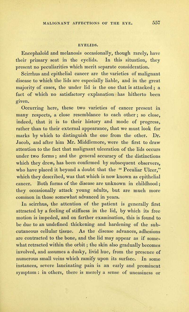 EYELIDS. Encephaloid and melanosis occasionally, though rarely, have their primary seat in the eyelids. In this situation, they present no peculiarities which merit separate consideration. Scirrhus and epithelial cancer are the varieties of malignant disease to which the lids are especially liable, and in the great majority of cases, the under lid is the one that is attacked; a fact of which no satisfactory explanation has hitherto been given. Occurring here, these two varieties of cancer present in many respects, a close resemblance to each other; so close, indeed, that it is to their history and mode of progress, rather than to their external appearance, that we must look for , marks by which to distinguish the one from the other. Dr. Jacob, and after him Mr. Middlemore, were the first to draw attention to the fact that malignant ulceration of the lids occurs under two forms; and the general accuracy of the distinctions which they drew, has been confirmed by subsequent observers, who have placed it beyond a doubt that the  Peculiar Ulcer, which they described, was that which is now known as epithelial cancer. Both forms of the disease are unknown in childhood; they occasionally attack young adults, but are much more common in those somewhat advanced in years. In scirrhus, the attention of the patient is generally first attracted by a feeling of stiffness in the lid, by which its free motion is impeded, and on farther examination, this is found to be due to an undefined thickening and hardening of the sub- cutaneous cellular tissue. As the disease advances, adhesions are contracted to the bone, and the lid may appear as if some- what retracted within the orbit; the skin also gradually becomes involved, and assumes a dusky, livid hue, from the presence of numerous small veins which ramify upon its surface. In some instances, severe lancinating pain is an early and prominent symptom : in others, there is merely a sense of uneasiness or