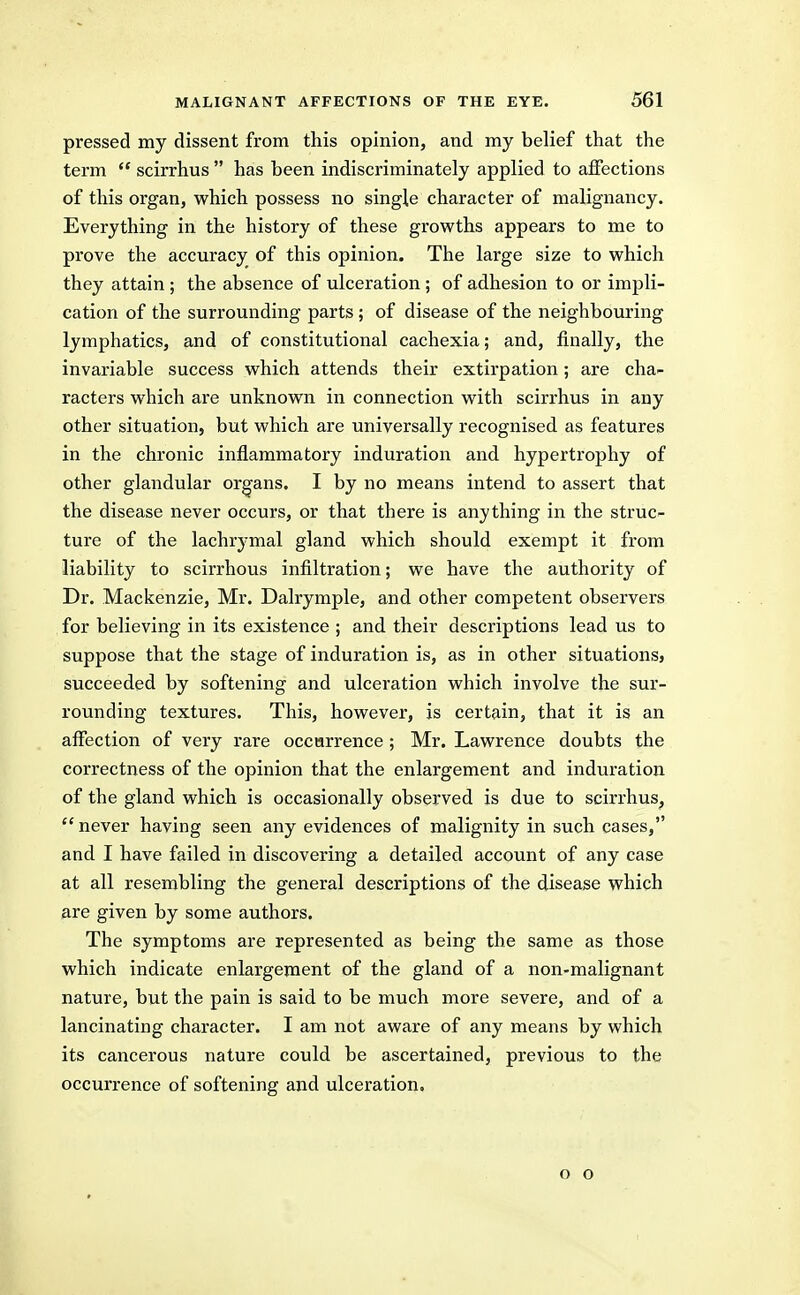 pressed my dissent from this opinion, and my belief that the term  scirrhus  has been indiscriminately applied to affections of this organ, which possess no single character of malignancy. Everything in the history of these growths appears to me to prove the accuracy of this opinion. The large size to which they attain ; the absence of ulceration; of adhesion to or impli- cation of the surrounding parts ; of disease of the neighbouring lymphatics, and of constitutional cachexia; and, finally, the invariable success which attends their extirpation; are cha- racters which are unknown in connection with scirrhus in any other situation, but which are universally recognised as features in the chronic inflammatory induration and hypertrophy of other glandular organs. I by no means intend to assert that the disease never occurs, or that there is anything in the struc- ture of the lachrj-mal gland which should exempt it from liability to scirrhous infiltration; we have the authority of Dr. Mackenzie, Mr. Dalrymple, and other competent observers for believing in its existence ; and their descriptions lead us to suppose that the stage of induration is, as in other situations, succeeded by softening and ulceration which involve the sur- rounding textures. This, however, is certain, that it is an affection of very rare occurrence ; Mr. Lawrence doubts the correctness of the opinion that the enlargement and induration of the gland which is occasionally observed is due to scirrhus,  never having seen any evidences of malignity in such cases, and I have failed in discovering a detailed account of any case at all resembling the general descriptions of the disease which are given by some authors. The symptoms are represented as being the same as those which indicate enlargement of the gland of a non-malignant nature, but the pain is said to be much more severe, and of a lancinating character. I am not aware of any means by which its cancerous nature could be ascertained, previous to the occurrence of softening and ulceration. o o