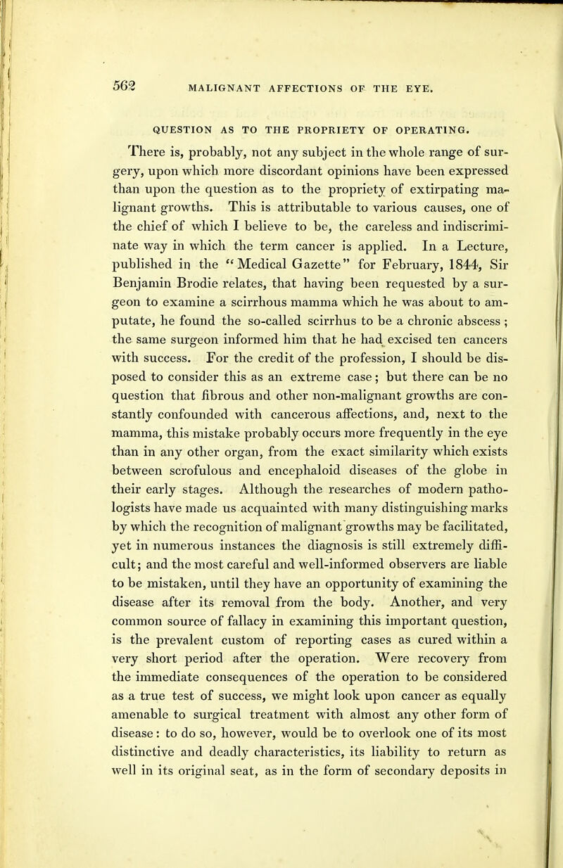 QUESTION AS TO THE PROPRIETY OF OPERATING. There is, probably, not any subject in the whole range of sur- gery, upon which more discordant opinions have been expressed than upon the question as to the propriety of extirpating ma- lignant growths. This is attributable to various causes, one of the chief of which I believe to be, the careless and indiscrimi- nate way in which the term cancer is applied. In a Lecture, published in the ''Medical Gazette for February, 1844, Sir Benjamin Brodie relates, that having been requested by a sur- geon to examine a scirrhous mamma which he was about to am- putate, he found the so-called scirrhus to be a chronic abscess ; the same surgeon informed him that he had excised ten cancers with success. For the credit of the profession, I should be dis- posed to consider this as an extreme case; but there can be no question that fibrous and other non-malignant growths are con- stantly confounded with cancerous affections, and, next to the mamma, this mistake probably occurs more frequently in the eye than in any other organ, from the exact similarity which exists between scrofulous and encephaloid diseases of the globe in their early stages. Although the researches of modern patho- logists have made us acquainted with many distinguishing marks by which the recognition of malignant growths may be facilitated, yet in numerous instances the diagnosis is still extremely diffi- cult ; and the most careful and well-informed observers are liable to be mistaken, until they have an opportunity of examining the disease after its removal from the body. Another, and very common source of fallacy in examining this important question, is the prevalent custom of reporting cases as cured within a very short period after the operation. Were recovery from the immediate consequences of the operation to be considered as a true test of success, we might look upon cancer as equally amenable to surgical treatment with almost any other form of disease: to do so, however, would be to overlook one of its most distinctive and deadly characteristics, its liability to return as well in its original seat, as in the form of secondary deposits in