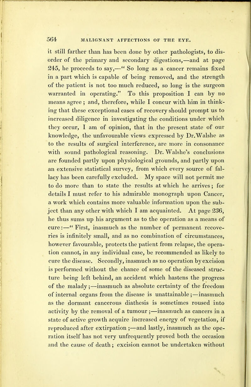 it still farther than has been done by other pathologists, to dis- order of the primary and secondary digestions,—and at page 245, he proceeds to say,— So long as a cancer remains fixed in a part which is capable of being removed, and the strength of the patient is not too much reduced, so long is the surgeon warranted in operating. To this proposition I can by no means agree ; and, therefore, while I concur with him in think- ing that these exceptional cases of recovery should prompt us to increased diligence in investigating the conditions under which they occur, I am of opinion, that in the present state of our knowledge, the unfavourable views expressed by Dr.Walshe as to the results of surgical interference, are more in consonance with sound pathological reasoning. Dr. Walshe's conclusions are founded partly upon physiological grounds, and partly upon an extensive statistical survey, from which every source of fal- lacy has been carefully excluded. My space will not permit me to do more than to state the results at which he arrives; for details I must refer to his admirable monograph upon Cancer, a work which contains more valuable information upon the sub- ject than any other with which I am acquainted. At page 236, he thus sums up his argument as to the operation as a means of cure:— First, inasmuch as the number of permanent recove- ries is infinitely small, and as no combination of circumstances, however favourable, protects the patient from relapse, the opera- tion cannot, in any individual case, be recommended as likely to cure the disease. Secondly, inasmuch as no operation by excision is performed without the chance of some of the diseased struc- ture being left behind, an accident which hastens the progress of the malady ;—inasmuch as absolute certainty of the freedom of internal organs from the disease is unattainable;—inasmuch as the dormant cancerous diathesis is sometimes roused into activity by the removal of a tumour ;—inasmuch as cancers in a state of active growth acquire increased energy of vegetation, if reproduced after extirpation ;—and lastly, inasmuch as the ope- ration itself has not very unfrequently proved both the occasion and the cause of death; excision cannot be undertaken without