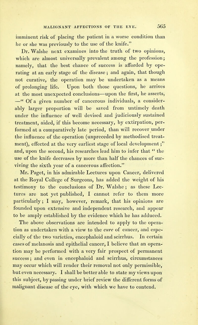 imminent risk of placing the patient in a worse condition than he or she was previously to the use of the knife. Dr. Walshe next examines into the truth of two opinions, which are almost universally prevalent among the profession; namely, that the best chance of success is afforded by ope- rating at an early stage of the disease ; and again, that though not curative, the operation may be undertaken as a means of prolonging life. Upon both those questions, he arrives at the most unexpected conclusions—upon the first, he asserts, — Of a given number of cancerous individuals, a consider- ably larger proportion will be saved from untimely death under the influence of well devised and judiciously sustained treatment, aided, if this become necessary, by extirpation, per- formed at a comparatively late period, than will recover under the influence of the operation (unpreceded by methodised treat- ment), effected at the very earliest stage of local development; and, upon the second, his researches lead him to infer that  the use of the knife decreases by more than half the chances of sur- viving the sixth year of a cancerous affection. Mr. Paget, in his admirable Lectures upon Cancer, delivered at the Royal College of Surgeons, has added the weight of his testimony to the conclusions of Dr. Walshe ; as these Lec- tures are not yet published, I cannot refer to them more particularly; I may, however, remark, that his opinions are founded upon extensive and independent research, and appear to be amply established by the evidence which he has adduced. The above observations are intended to apply to the opera- tion as undertaken with a view to the cure of cancer, and espe- cially of the two varieties, encephaloid and scirrhus. In certain cases of melanosis and epithelial cancer, I believe that an opera- tion may be performed with a very fair prospect of permanent success; and even in encephaloid and scirrhus, circumstances may occur which will render their removal not only permissible, but even necessary. I shall be better able to state my views upon this subject, bypassing under brief review the different forms of malignant disease of the eye, with which we have to contend.