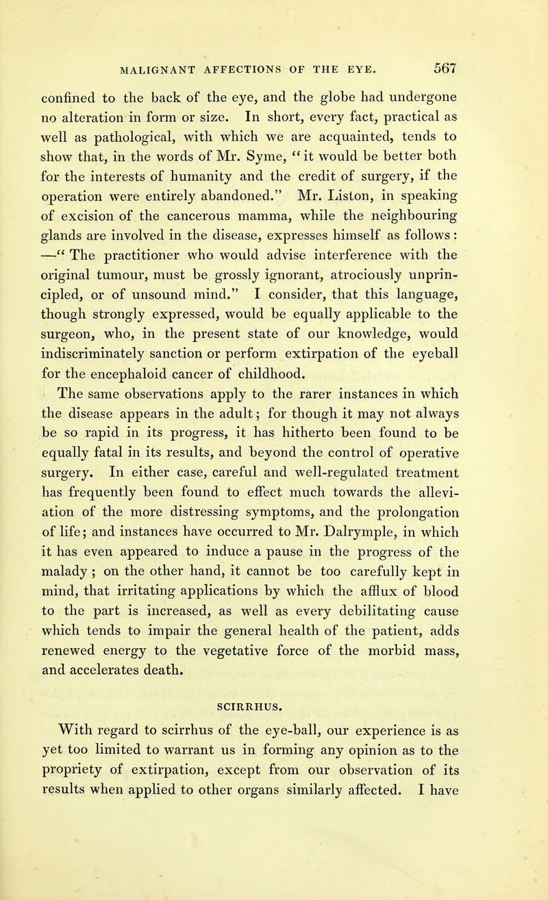 confined to the back of the eye, and the globe had undergone no alteration in form or size. In short, every fact, practical as well as pathological, with which we are acquainted, tends to show that, in the words of Mr. Syme, it would be better both for the interests of humanity and the credit of surgery, if the operation were entirely abandoned. Mr. Liston, in speaking of excision of the cancerous mamma, while the neighbouring glands are involved in the disease, expresses himself as follows: — The practitioner who would advise interference with the original tumour, must be grossly ignorant, atrociously unprin- cipled, or of unsound mind. I consider, that this language, though strongly expressed, would be equally applicable to the surgeon, who, in the present state of our knowledge, would indiscriminately sanction or perform extirpation of the eyeball for the encephaloid cancer of childhood. The same observations apply to the rarer instances in which the disease appears in the adult; for though it may not always be so rapid in its progress, it has hitherto been found to be equally fatal in its results, and beyond the control of operative surgery. In either case, careful and well-regulated treatment has frequently been found to effect much towards the allevi- ation of the more distressing symptoms, and the prolongation of life; and instances have occurred to Mr. Dalrymple, in which it has even appeared to induce a pause in the progress of the malady ; on the other hand, it cannot be too carefully kept in mind, that irritating applications by which the afflux of blood to the part is increased, as well as every debilitating cause which tends to impair the general health of the patient, adds renewed energy to the vegetative force of the morbid mass, and accelerates death. SCIRRHUS. With regard to scirrhus of the eye-ball, our experience is as yet too limited to warrant us in forming any opinion as to the propriety of extirpation, except from our observation of its results when applied to other organs similarly affected. I have