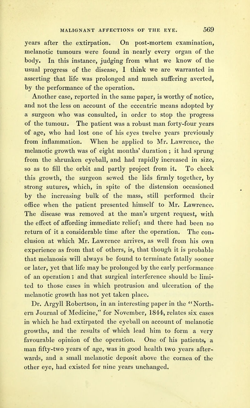 years after the extirpation. On post-mortem examination, melanotic tumours were found in nearly every organ of the body. In this instance, judging from what we know of the usual progress of the disease, 1 think we are warranted in asserting that life was prolonged and much suffering averted, by the performance of the operation. Another case, reported in the same paper, is worthy of notice, and not the less on account of the eccentric means adopted by a surgeon who was consulted, in order to stop the progress of the tumour. The patient was a robust man forty-four years of age, who had lost one of his eyes twelve years previously from inflammation. When he applied to Mr. Lawrence, the melanotic growth was of eight months' duration ; it had sprung from the shrunken eyeball, and had rapidly increased in size, so as to fill the orbit and partly project from it. To check this growth, the surgeon sewed the lids firmly together, by strong sutures, which, in spite of the distension occasioned by the increasing bulk of the mass, still performed their office when the patient presented himself to Mr. Lawrence. The disease was removed at the man's urgent request, with the effect of affording immediate relief; and there had been no return of it a considerable time after the operation. The con- clusion at which Mr. Lawrence arrives, as well from his own experience as from that of others, is, that though it is probable that melanosis will always be found to terminate fatally sooner or later, yet that life may be prolonged by the early performance of an operation ; and that surgical interference should be limi- ted to those cases in which protrusion and ulceration of the melanotic growth has not yet taken place. Dr. Argyll Robertson, in an interesting paper in the North- ern Journal of Medicine, for November, 1844, relates six cases in which he had extirpated the eyeball on account of melanotic growths, and the results of which lead him to form a very favourable opinion of the operation. One of his patients, a man fifty-two years of age, was in good health two years after- wards, and a small melanotic deposit above the cornea of the other eye, had existed for nine years unchanged.