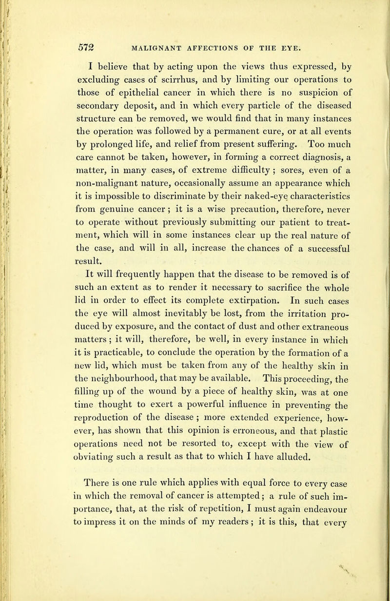 I believe that by acting upon the views thus expressed, by excluding cases of scirrhus, and by limiting our operations to those of epithelial cancer in which there is no suspicion of secondary deposit, and in which every particle of the diseased structure can be removed, we would find that in many instances the operation was followed by a permanent cure, or at all events by prolonged life, and relief from present suffering. Too much care cannot be taken, however, in forming a correct diagnosis, a matter, in many cases, of extreme difficulty ; sores, even of a non-malignant nature, occasionally assume an appearance which it is impossible to discriminate by their naked-eye characteristics from genuine cancer; it is a wise precaution, therefore, never to operate without previously submitting our patient to treat- ment, which will in some instances clear up the real nature of the case, and will in all, increase the chances of a successful result. It will frequently happen that the disease to be removed is of such an extent as to render it necessary to sacrifice the whole lid in order to effect its complete extirpation. In such cases the eye will almost inevitably be lost, from the irritation pro- duced by exposure, and the contact of dust and other extraneous matters ; it will, therefore, be well, in every instance in which it is practicable, to conclude the operation by the formation of a new lid, which must be taken from any of the healthy skin in the neighbourhood, that may be available. This proceeding, the filling up of the wound by a piece of healthy skin, was at one time thought to exert a powerful influence in preventing the reproduction of the disease ; more extended experience, how- ever, has shown that this opinion is erroneous, and that plastic operations need not be resorted to, except with the view of obviating such a result as that to which I have alluded. There is one rule which applies with equal force to every case in which the removal of cancer is attempted; a rule of such im- portance, that, at the risk of repetition, I must again endeavour to impress it on the minds of my readers ; it is this, that every