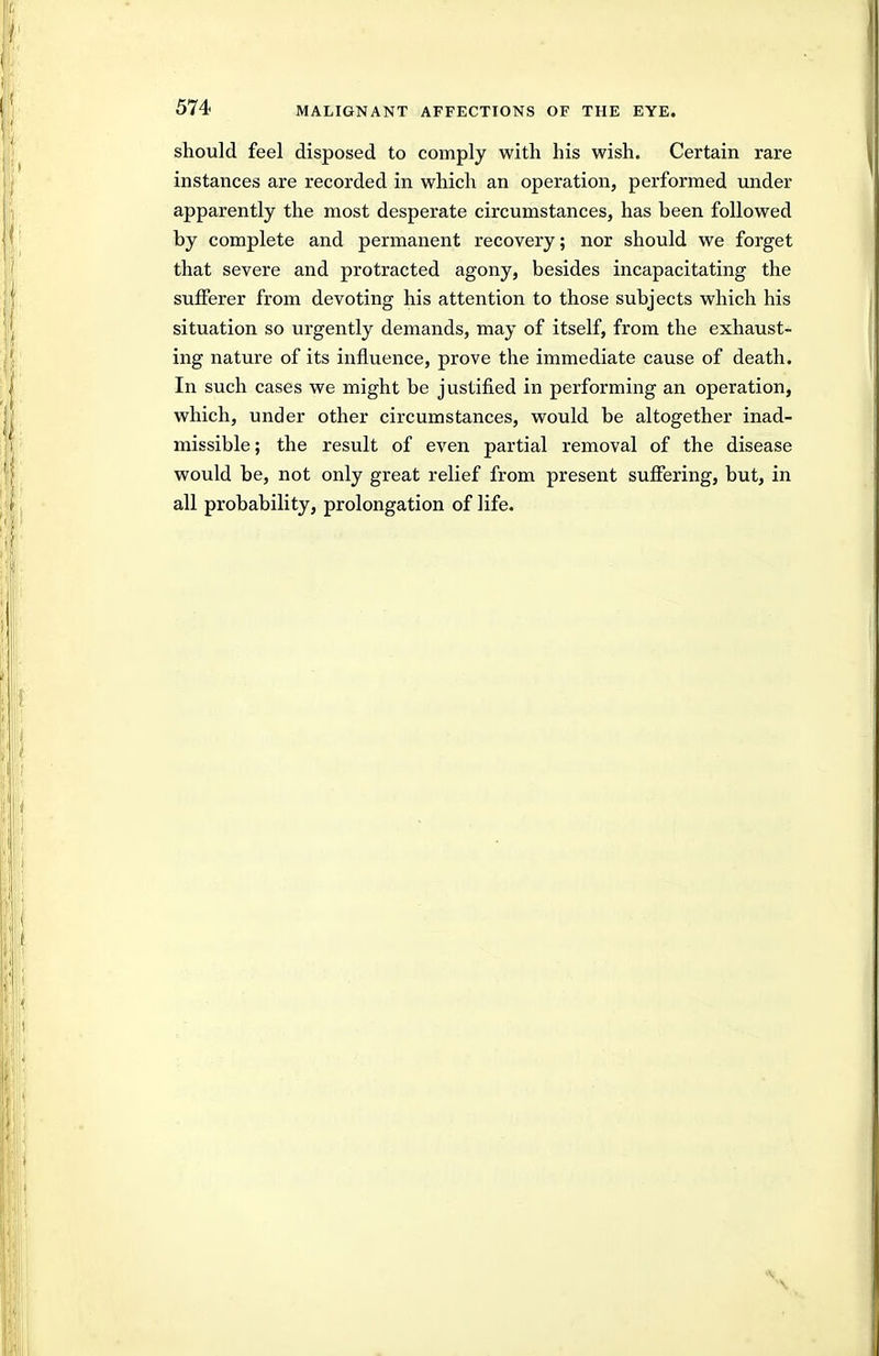 should feel disposed to comply with his wish. Certain rare instances are recorded in which an operation, performed under apparently the most desperate circumstances, has been followed by complete and permanent recovery; nor should we forget that severe and protracted agony, besides incapacitating the suiferer from devoting his attention to those subjects which his situation so urgently demands, may of itself, from the exhaust- ing nature of its influence, prove the immediate cause of death. In such cases we might be justified in performing an operation, which, under other circumstances, would be altogether inad- missible; the result of even partial removal of the disease would be, not only great relief from present suffering, but, in all probability, prolongation of life.