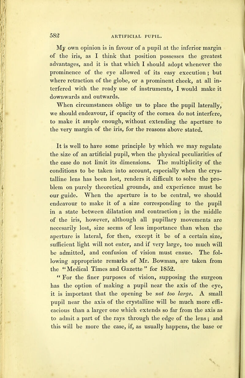 My own opinion is in favour of a pupil at the inferior margin of the iris, as I thinlc that position possesses the greatest advantages, and it is that which I should adopt whenever the prominence of the eye allowed of its easy execution; but where retraction of the globe, or a prominent cheek, at all in- terfered with the ready use of instruments, I would make it downwards and outwards. When circumstances oblige us to place the pupil laterally, we should endeavour, if opacity of the cornea do not interfere, to make it ample enough, without extending the aperture to the very margin of the iris, for the reasons above stated. It is well to have some principle by which we may regulate the size of an artificial pupil, when the physical peculiarities of the case do not limit its dimensions. The multiplicity of the conditions to be taken into account, especially when the crys- talline lens has been lost, renders it difficult to solve the pro- blem on purely theoretical grounds, and experience must be our guide. When the aperture is to be central, we should endeavour to make it of a size corresponding to the pupil in a state between dilatation and contraction ; in the middle of the iris, however, although all pupillary movements are necesarily lost, size seems of less importance than when the aperture is lateral, for then, except it be of a certain size, sufficient light will not enter, and if very large, too much will be admitted, and confusion of vision must ensue. The fol- lowing appropriate remarks of Mr. Bowman, are taken from the Medical Times and Gazette for 1852.  For the finer purposes of vision, supposing the surgeon has the option of making a pupil near the axis of the eye, it is important that the opening be not too large. A small pupil near the axis of the crystalline will be much more effi- cacious than a larger one which extends so far from the axis as to admit a part of the rays through the edge of the lens; and this will be more the case, if, as usually happens, the base or