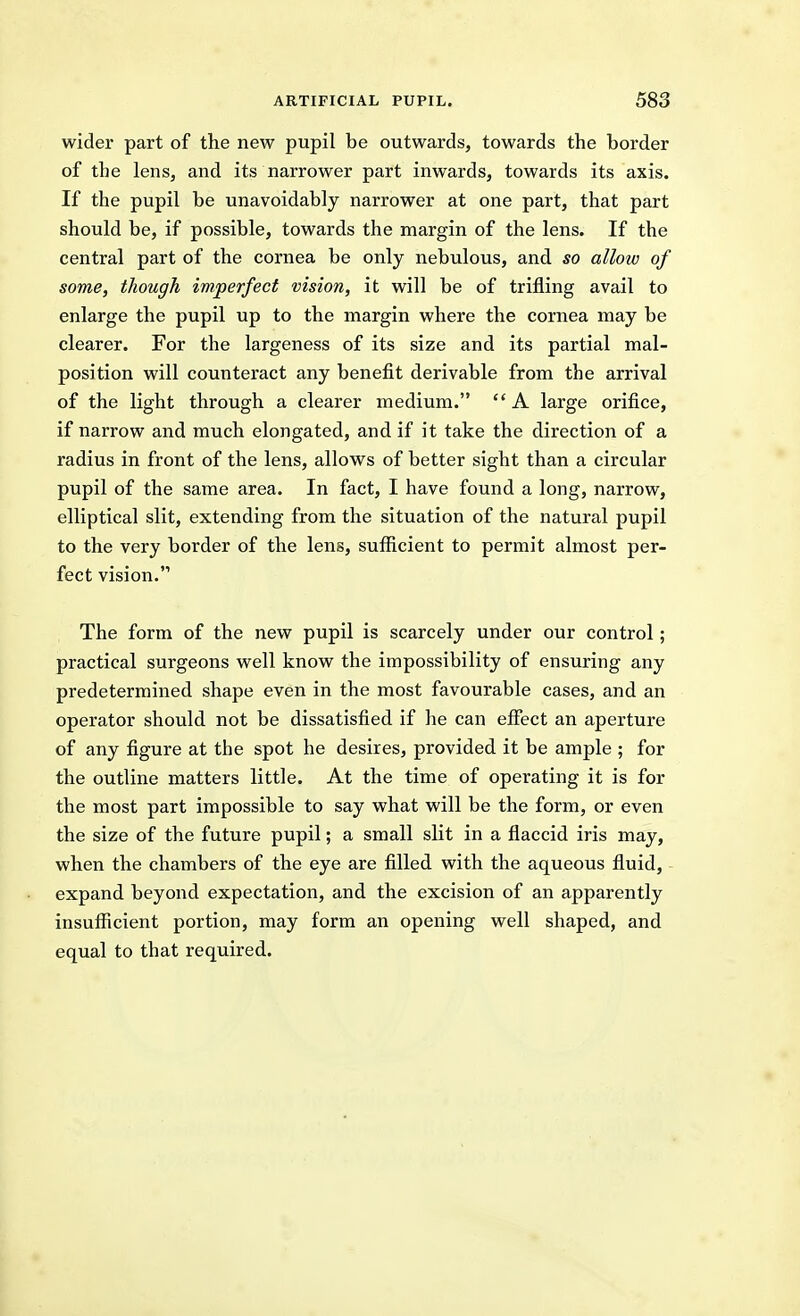 wider part of the new pupil be outwards, towards the border of the lens, and its narrower part inwards, towards its axis. If the pupil be unavoidably narrower at one part, that part should be, if possible, towards the margin of the lens. If the central part of the cornea be only nebulous, and so allow of some, though imperfect vision, it will be of trifling avail to enlarge the pupil up to the margin where the cornea may be clearer. For the largeness of its size and its partial mal- position will counteract any benefit derivable from the arrival of the light through a clearer medium. A large orifice, if narrow and much elongated, and if it take the direction of a radius in front of the lens, allows of better sight than a circular pupil of the same area. In fact, I have found a long, narrow, elliptical slit, extending from the situation of the natural pupil to the very border of the lens, sufficient to permit almost per- fect vision. The form of the new pupil is scarcely under our control; practical surgeons well know the impossibility of ensuring any predetermined shape even in the most favourable cases, and an operator should not be dissatisfied if he can effect an aperture of any figure at the spot he desires, provided it be ample ; for the outline matters little. At the time of operating it is for the most part impossible to say what will be the form, or even the size of the future pupil; a small slit in a flaccid iris may, when the chambers of the eye are filled with the aqueous fluid, expand beyond expectation, and the excision of an apparently insuflficient portion, may form an opening well shaped, and equal to that required.