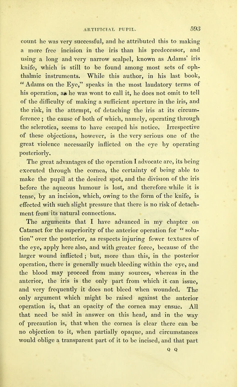 count he was very successful, and he attributed this to making a more free incision in the iris than his predecessor, and using a long and very narrow scalpel, known as Adams' iris knife, which is still to be found among most sets of oph- thalmic instruments. While this author, in his last book,  Adams on the Eye, speaks in the most laudatory terms of his operation, a» he was wont to call it, he does not omit to tell of the difficulty of making a sufficient aperture in the iris, and the risk, in the attempt, of detaching the iris at its circum- ference ; the cause of both of which, namely, operating through the sclerotica, seems to have escaped his notice. Irrespective of these objections, however, is the very serious one of the great violence necessarily inflicted on the eye by operating posteriorly. The great advantages of the operation I advocate are, its being- executed through the cornea, the certainty of being able to make the pupil at the desired spot, and the division of the iris before the aqueous humour is lost, and therefore while it is tense, by an incision, which, owing to the form of the knife, is effected with such slight pressure that there is no risk of detach- ment from its natural connections. The arguments that I have advanced in my chapter on Cataract for the superiority of the anterior operation for  solu- tion over the posterior, as respects injuring fewer textures of the eye, apply here also, and with greater force, because of the larger wound inflicted ; but, more than this, in the posterior operation, there is generally much bleeding within the eye, and the blood may proceed from many sources, whereas in the anterior, the iris is the only part from which it can issue, and very frequently it does not bleed when wounded. The only argument which might be raised against the anterior operation is, that an opacity of the cornea may ensue. All that need be said in answer on this head, and in the way of precaution is, that when the cornea is clear there can be no objection to it, when partially opaque, and circumstances would oblige a transparent part of it to be incised, and that part Q Q