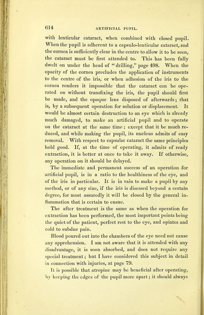 with lenticular cataract, when combined with closed pupil. When the pupil is adherent to a capsulo-lenticular cataract, and the cornea is sufficiently clear in the centre to allow it to be seen, the cataract must be first attended to. This has been fully dwelt on under the head of  drilling, page 498. When the opacity of the cornea precludes the application of instruments to the centre of the iris, or when adhesion of the iris to the cornea renders it impossible that the cataract can be ope- rated on without transfixing the iris, the pupil should first be made, and the opaque lens disposed of afterwards; that is, by a subsequent operation for solution or displacement. It would be almost certain destruction to an eye which is already much damaged, to make an artificial pupil and to operate on the cataract at the same time ; except that it be much re- duced, and while making the pupil, its nucleus admits of easy removal. With respect to capsular cataract the same principles hold good. If, at the time of operating, it admits of ready extraction, it is better at once to take it away. If otherwise, any operation on it should be delayed. The immediate and permanent success of an operation for artificial pupil, is in a ratio to the healthiness of the eye, and of the iris in particular. It is in vain to make a pupil by any method, or of any size, if the iris is diseased beyond a certain degree, for most assuredly it will be closed by the general in- flammation that is certain to ensue. The after treatment is the same as when the operation for extraction has been performed, the most important points being the quiet of the patient, perfect rest to the eye, and opiates and cold to subdue pain. Blood poured out into the chambers of the eye need not cause any apprehension, I am not aware that it is attended with any disadvantage, it is soon absorbed, and does not require any special treatment; but I have considered this subject in detail in connection with injuries, at page 79. It is possible that atropine may be beneficial after operating, by keeping the edges of the pupil more apart; it should always ■V