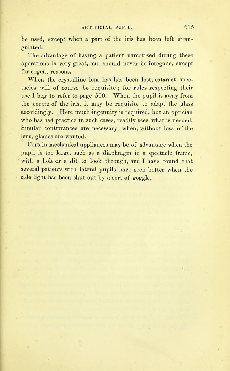 be used, except when a part of the iris has been left stran- gulated. The advantage of having a patient narcotized during these operations is very great, and should never be foregone, except for cogent reasons. When the crystalline lens has has been lost, cataract spec- tacles will of course be requisite ; for rules respecting their use I beg to refer to page 500. When the pupil is away from the centre of the iris, it may be requisite to adapt the glass accordingly. Here much ingenuity is required, but an optician who has had practice in such cases, readily sees what is needed. Similar contrivances are necessary, when, without loss of the lens, glasses are wanted. Certain mechanical appliances may be of advantage when the pupil is too large, such as a diaphragm in a spectacle frame, with a hole or a slit to look through, and I have found that several patients with lateral pupils have seen better when the side light has been shut out by a sort of goggle.
