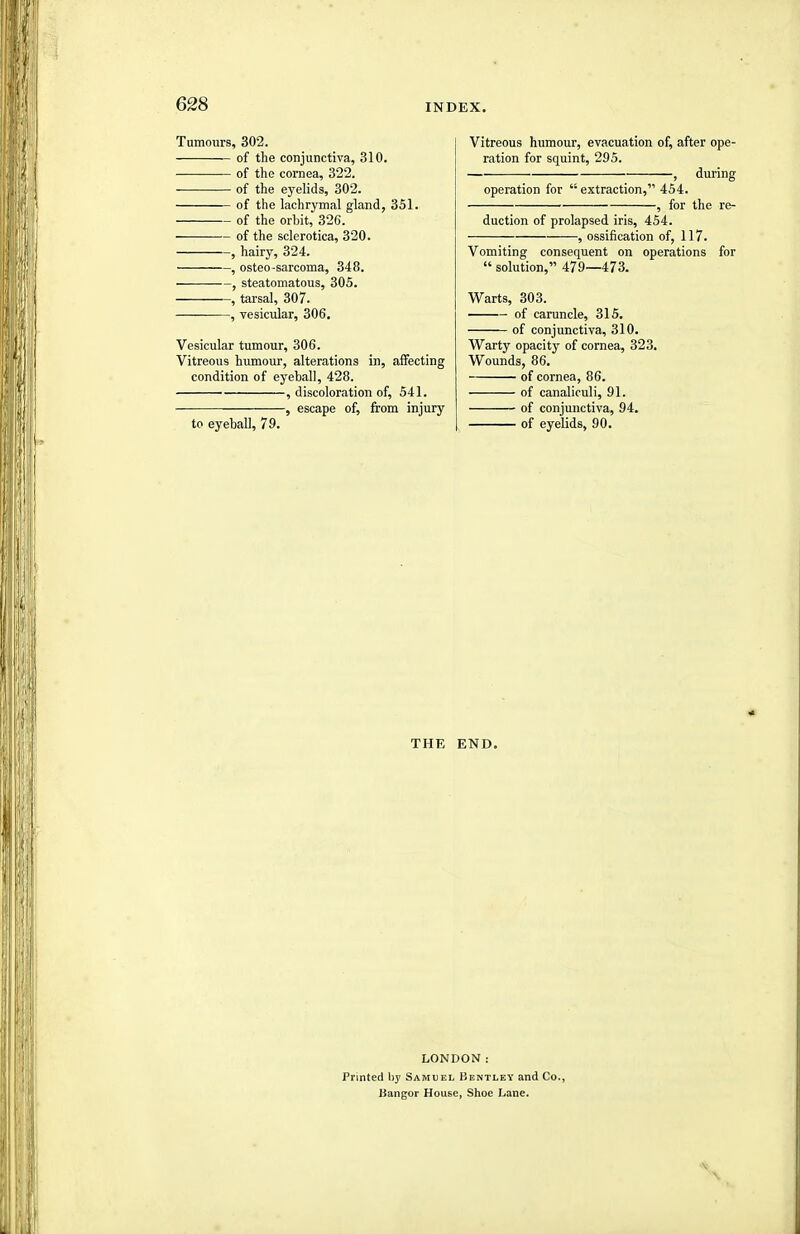 Tumours, 302. of the conjunctiva, 310. ■ of the cornea, 322. of the eyelids, 302. of the lachrymal gland, 351. of the orbit, 326. of the sclerotica, 320. , hairy, 324. , osteo-sarcoma, 348. -, steatomatous, 305. —, tarsal, 307. —, vesicular, 306. Vesicular tumour, 306. Vitreous humour, alterations in, affecting condition of eyeball, 428. , discoloration of, 541. , escape of, from injury to eyeball, 79. Vitreous humour, evacuation of, after ope- ration for squint, 295. , during operation for  extraction, 454. ■ , for the re- duction of prolapsed iris, 454. , ossification of, 117. Vomiting consequent on operations for  solution, 479—473. Warts, 303. of caruncle, 315. of conjunctiva, 310. Warty opacity of cornea, 323. Wounds, 86. of cornea, 86. of canaliruli, 91. of conjunctiva, 94. of eyelids, 90. THE END. LONDON: Printed hy Samlel Bentley and Co., Bangor House, Shoe Lane.