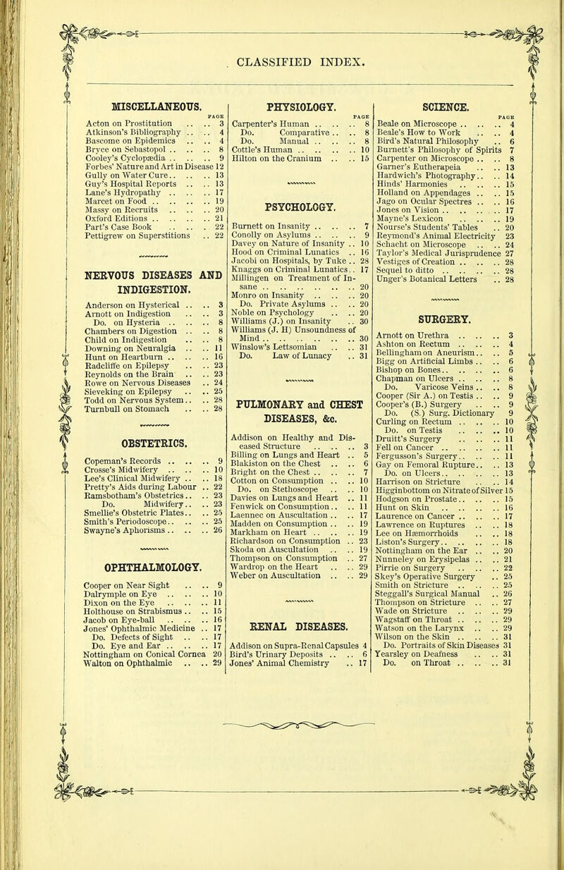 MISCELLAXEOVS. PAGE Acton on Prostitution .. .. 3 Atltinson's Bibliograpliy .. .. 4 Bascome on Epidemics .. .. 4 Bryce on Selmstopol 8 Co'oley's Cyclopedia. 9 Forbes' Nature and Art in Disease 12 Gully on Water Cure 13 Guy's Hospital Reports .. ..13 Lane's Hydropathy 17 Marcet on Food 19 Massy on Recruits 20 Oxford Editions 21 Part's Case Book 22 Pettigrew on Superstitions .. 22 NERVOUS DISEASES AND INDIGESTION. Anderson on Hysterical .. Avnott on Indigestion Do. on Hysteria .. Chambers on Digestion .. Child on Indigestion Downing on Neuralgia .. Hunt on Heartburn .. Radclitt'e on Epilepsy- Reynolds on the Brain Rowe on Nervous Diseases Sieveking on Epilepsy Todd on Nervous System.. TurnbuU on Stomach y OBSTETRICS. iCopeman's Records Crosse's Midwifery Lee's Clinical Midwifery .. Pretty's Aids during Labour .. Ramsbotham's Obstetrics.. .. Do. Midwifery.. Smellie's Obstetric Plates.. Smith's Periodoscope Swayne's Aphorisms OPHTHALMOLOGY. Cooper on Near Sight .. .. 9 Dalrymple on Eye 10 Dixon on the Eye 11 Holthouse on Strabismus .. .. la Jacob on Eye-ball 16 Jones' Ophthalmic Medicine .. 17 Do. Defects of Sight .. ..17 Do. Eye and Ear 17 Nottingham on Conical Cornea 20 PHYSIOLOGY. PAGE Carpenter's Human 8 Do. Comparative .. .. 8 Do. Manual 8 Cottle's Human 10 Hilton on the Cranium .. ..15 PSYCHOLOGY. Burnett on Insanity 7 Conolly on Asylums 9 Davey on Nature of Insanity .. 10 Hood on Criminal Lunatics .. 16 Jacobi on Hospitals, by Tuke .. 28 Knaggs on Criminal Lunatics.. 17 Millingen on Treatment of In- sane 20 Monro on Insanity 20 Do. Private Asylums .. .. 20 Noble on Psychology .. .. 20 Williams (J.) on Insanity .. 30 Williams (J. H) Unsoundness of Mind 30 Winslow's Lettsomian .. ..31 Do. Law of Lunacy .. 31 PULMONARY and CHEST DISEASES, &c. Addison on Healthy and Dis- eased Stracture 3 Billing on Lungs and Heart .. 5 Blaldston on the Chest .. .. 6 Bright on the Chest 7 Cotton on Consumption .. ..10 Do. on Stethoscope .. .. 10 Davies on Lungs and Heart .. 11 Fenwick on Consumption.. ..11 Laennec on Auscultation .. .. 17 Madden on Consmnption .. .. 19 Markham on Heart 19 Richardson on Consumption .. 23 Skoda on Auscultation .. .. 19 Thompson on Consumption .. 27 Wardrop on the Heart .. .. 29 Weber on Auscultation .. .. 29 RENAL DISEASES. Addison on Supra-RcnalCapsules 4 Bird's Urinary Depo.sits .. .. 6 SCIENCE. PAGE Beale on Microscope 4 Beale's How to Work .. .. 4 Bird's Natural Philosophy .. 6 Burnett's Philosophy of Spirits 7 Carpenter on Microscope .. .. 8 Gamer's Eutherapeia .. .. 13 Hardwich's Photography.. .. 14 Hinds' Harmonies 15 Holland on Appendages .. ..15 Jago on Ocular Spectres .. .. 16 Jones on Vision 17 Mayne's Lexicon 19 Nourse's Students' Tables .. 20 Reymond's Animal Electricity 23 Schacht on Microscope .. .. 24 Taylor's Medical Jurisprudence 27 Vestiges of Creation 28 Sequel to ditto 28 Unger's Botanical Letters .. 28 SURGERY. Arnott on Urethra 3 Ashton on Rectum 4 Bellingham on Aneurism.. .. 5 Bigg on Artificial Limbs .. .. 6 Bishop on Bones 6 Chapman on Ulcers 8 Do. Varicose Veins .. .. 8 Cooper (Sir A.) on Testis .. .. 9 Cooper's (B.) Surgery .. .. 9 Do. (S,) Surg. Dictionaiy 9 Curling on Rectum 10 Do. on Testis 10 Druitt's Surgery II Fell on Cancer 11 Fergusson's Surgery 11 Gay on Femoral Rupture.. .. 13 Do. on Ulcers 13 Harrison on Stricture .. ..14 Higginbottom on Nitrate of Silver 15 Hodgson on Prostate 15 Hunt on Skin 16 Laurence on Cancer 17 Lawrence on Ruptures .. ..18 Lee on HiEmon'hoids .. ..18 Listen's Surgery 18 Nottingham on the Ear .. .. 20 Nunneley on Erysipelas .. ..21 Pirrie on Surgery 22 Skey's Operative Surgery .. 25 Smith on Stricture 25 SteggaU's Surgical Manual .. 26 Thompson on Stricture .. .. 27 Wade on Stricture 29 Wagstaflf on Throat 29 Watson on the Larjux .. .. 29 Wilson on the Skin 31 Do. Portraits of Skin Diseases 31 Yearsley on Deafness .. ..31