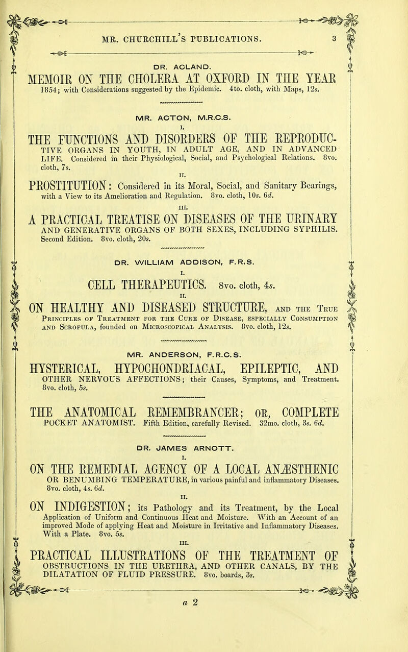 — DR. ACLAND. MEMOIE ON THE CHOLERA AT OXFORD IN THE TEAE 1854; with Considerations suggested by the Epidemic. 4to. cloth, with Maps, 12s. MR. ACTON, M.R.C.S. THE FUNCTIONS AND DISORDERS OF THE REPRODUC- TIVE ORGANS IN YOUTH, IN ADULT AGE, AND IN ADVANCED LIFE. Considered in their Physiological, Social, and Psychological Relations. 8vo. cloth, 7s. II. PROSTITUTION: Considered in its Moral, Social, and Sanitary Bearings, with a View to its Amelioration and Regulation. 8vo. cloth, 10s. 6d. III. A PRACTICAL TREATISE ON DISEASES OF THE URINARY AND GENERATIVE ORGANS OF BOTH SEXES, INCLUDING SYPHILIS. Second Edition. 8vo. cloth, 20s. DR. WILLIAM ADDISON, F.R.S. I. CELL THERAPEUTICS. 8vo. doth, is. II. ON HEALTHY AND DISEASED STRUCTURE, akd the True Principles of Treatment for the Cure of Disease, especially Consumption AND Scrofula, founded on Microscopical Analysis. 8vo. cloth, 12s. MR. ANDERSON, F.R.O.S. HYSTERICAL, HYPOCHONDRIACAL, EPILEPTIC, AND OTHER NERVOUS AFFECTIONS; their Causes, Symptoms, and Treatment. 8vo. cloth, 5s. THE ANATOMICAL REMEMBRANCER; OE, COMPLETE POCKET ANATOMIST. Fifth Edition, carefully Revised. 32mo. cloth, 3s. 6d. DR. JAMES ARNOTT. ON THE REMEDIAL AGENCY OF A LOCAL AN^STHENIC OR BENUMBING TEMPERATURE, in various painful and inflammatory Diseases. 8vo. cloth, 4s. 6d. II. ON INDIGESTION; its Pathology and its Treatment, by the Local Application of Uniform and Continuous Heat and Moisture. With an Account of an improved Mode of applying Heat and Moisture in Irritative and Inflammatory Diseases. With a Plate. 8vo. 5s. III. PRACTICAL ILLUSTRATIONS OF THE TREATMENT OF OBSTRUCTIONS IN THE URETHRA, AND OTHER CANALS, BY THE DILATATION OF FLUID PRESSURE. 8vo. boards, 3s. — j«- « 2