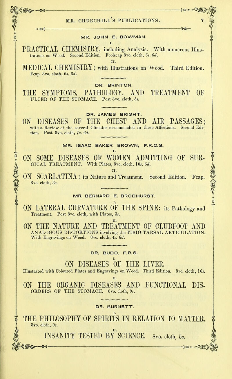 -e^ —— ■ ■—■ 3c. MR. Churchill's publications. 7 k MR. JOHN E. BOWMAN. I. PRACTICAL CHEMISTRY, including Analysis. With numerous Illus- trations on Wood. Second Edition. Foolscap 8vo. cloth, 6s. Gd. II. MEDICAL CHEMISTRY; with illustrations on Wood. Third Edition. Fcap. 8vo. cloth, 6s. 6d. DR. BRINTON. THE SYMPTOMS, PATHOLOGY, AND TREATMENT OE ulcer of the stomach. Post 8vo. cloth, 5s. DR. JAMES BRIGHT. ON DISEASES OF THE CHEST AND AIR PASSAGES; with a Review of the several Climates recommended in these Affections. Second Edi- tion. Post 8vo. cloth, 7s. 6d. MR. ISAAC BAKER BROWN, F.R.C.S. t ON SOME DISEASES OF WOMEN ADMITTING OF SUR- f GICAL treatment. With Plates, 8vo. cloth, 10s. 6d. II. ON SCARLATINA : its Nature and Treatment. Second Edition. Fcap. 8vo. cloth, 3s. MR. BERNARD E. BRODHURST. ON LATERAL CURVATURE OF THE SPINE: its Pathology and Treatment. Post 8vo. cloth, with Plates, 3s. ON THE NATURE AND TREATMENT OF CLUBFOOT AND ANALOGOUS DISTORTIONS involving the TIBIO-TARSAL ARTICULATION. With Engravings on Wood. 8vo. cloth, 4s. 6</. DR. BUDD, F.R.S. ON DISEASES OF THE LITER. Illustrated with Coloured Plates and Engravings on Wood. Third Edition. 8vo. cloth, 16s. II. ON THE ORGANIC DISEASES AND FUNCTIONAL DIS- ORDERS OF THE STOMACH. 8vo. cloth, 9s. DR. BURNETT. t THE PHILOSOPHY OF SPIRITS IN RELATION TO MATTER, t 8vo. cloth, 9s. INSANITY TESTED BY'SCIENCE. 8vo. doth, 5.. ; r^m^-*^- ——i^-^m^-^